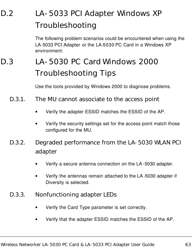  Wireless Networker LA-5030 PC Card &amp; LA-5033 PCI Adapter User Guide 63 D.2 LA-5033 PCI Adapter Windows XP Troubleshooting The following problem scenarios could be encountered when using the LA-5033 PCI Adapter  or the LA-5030 PC Card in a Windows XP environment: D.3 LA-5030 PC Card Windows 2000 Troubleshooting Tips Use the tools provided by Windows 2000 to diagnose problems. D.3.1. The MU cannot associate to the access point • Verify the adapter ESSID matches the ESSID of the AP.  • Verify the security settings set for the access point match those configured for the MU.  D.3.2. Degraded performance from the LA-5030 WLAN PCI adapter • Verify a secure antenna connection on the LA -5030 adapter.  • Verify the antennas remain attached to the LA -5030 adapter if Diversity is selected. D.3.3. Nonfunctioning adapter LEDs • Verify the Card Type parameter is set correctly. • Verify that the adapter ESSID matches the ESSID of the AP.