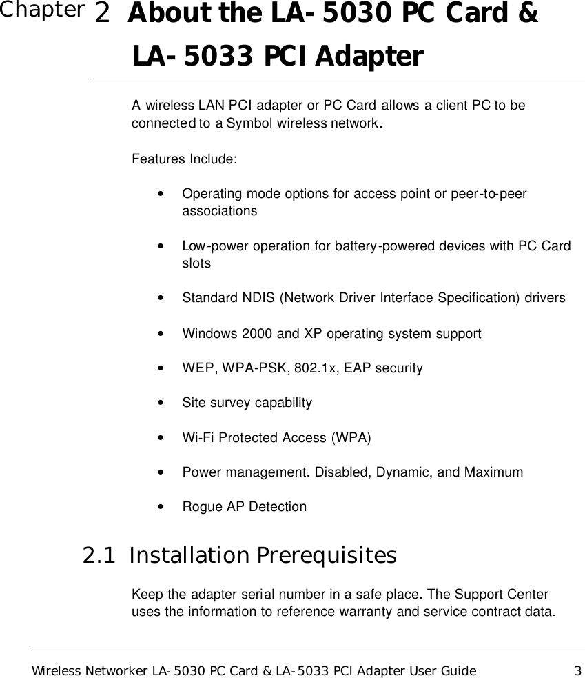  Wireless Networker LA-5030 PC Card &amp; LA-5033 PCI Adapter User Guide 3   2  About the LA-5030 PC Card &amp; LA-5033 PCI Adapter  A wireless LAN PCI adapter or PC Card allows a client PC to be connected to a Symbol wireless network. Features Include: • Operating mode options for access point or peer-to-peer associations • Low -power operation for battery-powered devices with PC Card slots • Standard NDIS (Network Driver Interface Specification) drivers • Windows 2000 and XP operating system support • WEP, WPA-PSK, 802.1x, EAP security • Site survey capability • Wi-Fi Protected Access (WPA) • Power management. Disabled, Dynamic, and Maximum  • Rogue AP Detection 2.1  Installation Prerequisites Keep the adapter serial number in a safe place. The Support Center uses the information to reference warranty and service contract data.  Chapter 