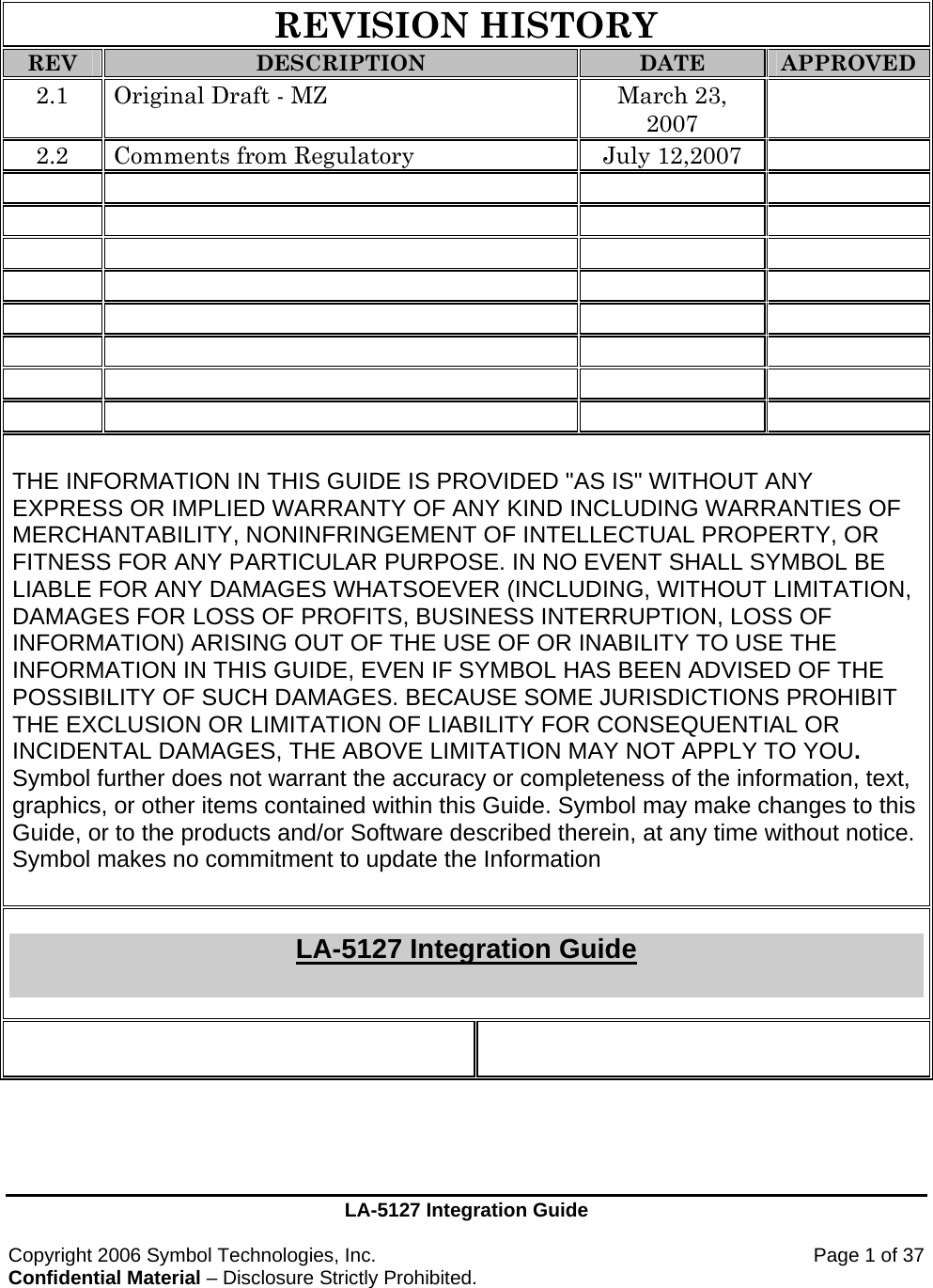 LA-5127 Integration Guide  Copyright 2006 Symbol Technologies, Inc.    Page 1 of 37 Confidential Material – Disclosure Strictly Prohibited.   REVISION HISTORY REV DESCRIPTION DATE APPROVED 2.1  Original Draft - MZ  March 23, 2007  2.2  Comments from Regulatory  July 12,2007                                                   THE INFORMATION IN THIS GUIDE IS PROVIDED &quot;AS IS&quot; WITHOUT ANY EXPRESS OR IMPLIED WARRANTY OF ANY KIND INCLUDING WARRANTIES OF MERCHANTABILITY, NONINFRINGEMENT OF INTELLECTUAL PROPERTY, OR FITNESS FOR ANY PARTICULAR PURPOSE. IN NO EVENT SHALL SYMBOL BE LIABLE FOR ANY DAMAGES WHATSOEVER (INCLUDING, WITHOUT LIMITATION, DAMAGES FOR LOSS OF PROFITS, BUSINESS INTERRUPTION, LOSS OF INFORMATION) ARISING OUT OF THE USE OF OR INABILITY TO USE THE INFORMATION IN THIS GUIDE, EVEN IF SYMBOL HAS BEEN ADVISED OF THE POSSIBILITY OF SUCH DAMAGES. BECAUSE SOME JURISDICTIONS PROHIBIT THE EXCLUSION OR LIMITATION OF LIABILITY FOR CONSEQUENTIAL OR INCIDENTAL DAMAGES, THE ABOVE LIMITATION MAY NOT APPLY TO YOU. Symbol further does not warrant the accuracy or completeness of the information, text, graphics, or other items contained within this Guide. Symbol may make changes to this Guide, or to the products and/or Software described therein, at any time without notice. Symbol makes no commitment to update the Information   LA-5127 Integration Guide    
