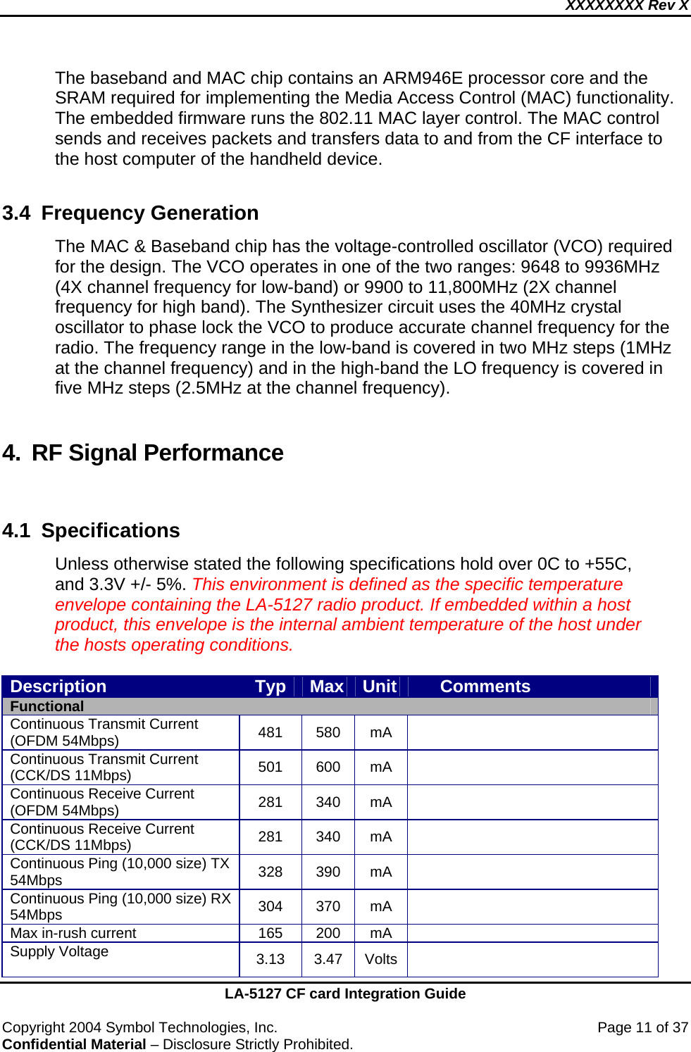 XXXXXXXX Rev X    LA-5127 CF card Integration Guide  Copyright 2004 Symbol Technologies, Inc.    Page 11 of 37 Confidential Material – Disclosure Strictly Prohibited. The baseband and MAC chip contains an ARM946E processor core and the SRAM required for implementing the Media Access Control (MAC) functionality. The embedded firmware runs the 802.11 MAC layer control. The MAC control sends and receives packets and transfers data to and from the CF interface to the host computer of the handheld device.  3.4 Frequency Generation  The MAC &amp; Baseband chip has the voltage-controlled oscillator (VCO) required for the design. The VCO operates in one of the two ranges: 9648 to 9936MHz (4X channel frequency for low-band) or 9900 to 11,800MHz (2X channel frequency for high band). The Synthesizer circuit uses the 40MHz crystal oscillator to phase lock the VCO to produce accurate channel frequency for the radio. The frequency range in the low-band is covered in two MHz steps (1MHz at the channel frequency) and in the high-band the LO frequency is covered in five MHz steps (2.5MHz at the channel frequency).  4. RF Signal Performance  4.1 Specifications  Unless otherwise stated the following specifications hold over 0C to +55C, and 3.3V +/- 5%. This environment is defined as the specific temperature envelope containing the LA-5127 radio product. If embedded within a host product, this envelope is the internal ambient temperature of the host under the hosts operating conditions.    Description  Typ  Max  Unit       Comments Functional Continuous Transmit Current (OFDM 54Mbps)  481 580 mA  Continuous Transmit Current (CCK/DS 11Mbps)  501 600 mA  Continuous Receive Current (OFDM 54Mbps)  281 340 mA  Continuous Receive Current (CCK/DS 11Mbps)  281 340 mA  Continuous Ping (10,000 size) TX 54Mbps  328 390 mA  Continuous Ping (10,000 size) RX 54Mbps  304 370 mA  Max in-rush current  165  200  mA   Supply Voltage  3.13 3.47 Volts  
