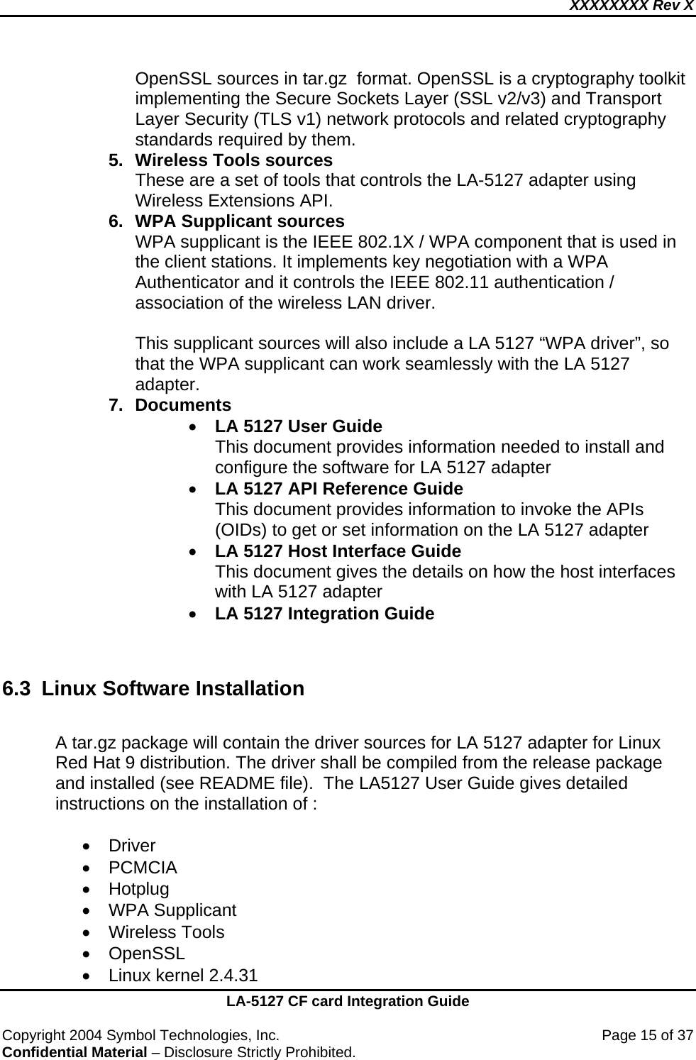 XXXXXXXX Rev X    LA-5127 CF card Integration Guide  Copyright 2004 Symbol Technologies, Inc.    Page 15 of 37 Confidential Material – Disclosure Strictly Prohibited. OpenSSL sources in tar.gz  format. OpenSSL is a cryptography toolkit implementing the Secure Sockets Layer (SSL v2/v3) and Transport Layer Security (TLS v1) network protocols and related cryptography standards required by them. 5.  Wireless Tools sources These are a set of tools that controls the LA-5127 adapter using   Wireless Extensions API. 6.  WPA Supplicant sources WPA supplicant is the IEEE 802.1X / WPA component that is used in the client stations. It implements key negotiation with a WPA Authenticator and it controls the IEEE 802.11 authentication / association of the wireless LAN driver.  This supplicant sources will also include a LA 5127 “WPA driver”, so that the WPA supplicant can work seamlessly with the LA 5127 adapter. 7. Documents • LA 5127 User Guide This document provides information needed to install and configure the software for LA 5127 adapter • LA 5127 API Reference Guide This document provides information to invoke the APIs (OIDs) to get or set information on the LA 5127 adapter • LA 5127 Host Interface Guide This document gives the details on how the host interfaces with LA 5127 adapter • LA 5127 Integration Guide    6.3 Linux Software Installation  A tar.gz package will contain the driver sources for LA 5127 adapter for Linux Red Hat 9 distribution. The driver shall be compiled from the release package and installed (see README file).  The LA5127 User Guide gives detailed instructions on the installation of :  • Driver  • PCMCIA • Hotplug  •  WPA Supplicant  • Wireless Tools • OpenSSL •  Linux kernel 2.4.31 