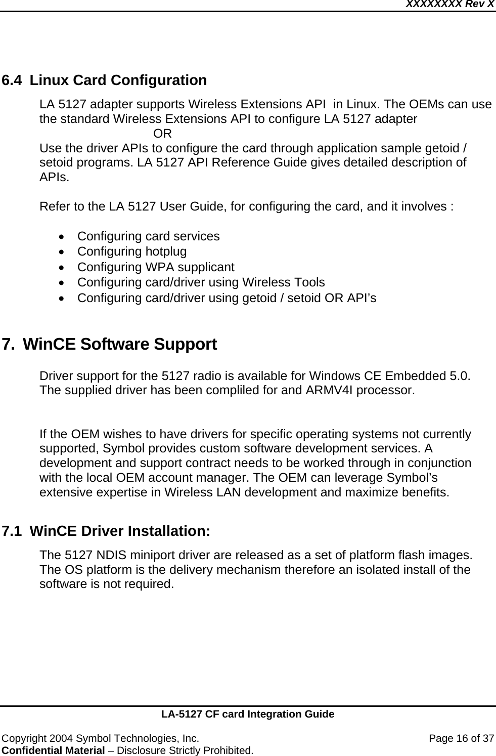 XXXXXXXX Rev X    LA-5127 CF card Integration Guide  Copyright 2004 Symbol Technologies, Inc.    Page 16 of 37 Confidential Material – Disclosure Strictly Prohibited.  6.4  Linux Card Configuration LA 5127 adapter supports Wireless Extensions API  in Linux. The OEMs can use the standard Wireless Extensions API to configure LA 5127 adapter                       OR Use the driver APIs to configure the card through application sample getoid / setoid programs. LA 5127 API Reference Guide gives detailed description of APIs.  Refer to the LA 5127 User Guide, for configuring the card, and it involves :  •  Configuring card services • Configuring hotplug •  Configuring WPA supplicant •  Configuring card/driver using Wireless Tools •  Configuring card/driver using getoid / setoid OR API’s  7. WinCE Software Support Driver support for the 5127 radio is available for Windows CE Embedded 5.0.  The supplied driver has been compliled for and ARMV4I processor.   If the OEM wishes to have drivers for specific operating systems not currently supported, Symbol provides custom software development services. A development and support contract needs to be worked through in conjunction with the local OEM account manager. The OEM can leverage Symbol’s extensive expertise in Wireless LAN development and maximize benefits.   7.1  WinCE Driver Installation: The 5127 NDIS miniport driver are released as a set of platform flash images.  The OS platform is the delivery mechanism therefore an isolated install of the software is not required. 