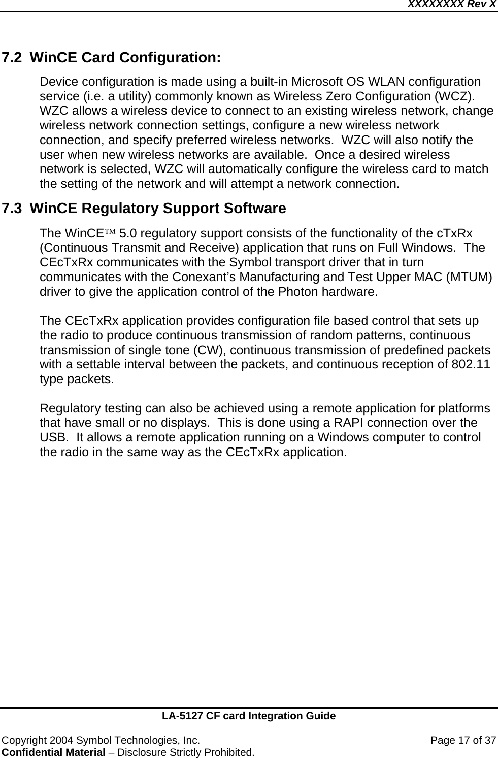 XXXXXXXX Rev X    LA-5127 CF card Integration Guide  Copyright 2004 Symbol Technologies, Inc.    Page 17 of 37 Confidential Material – Disclosure Strictly Prohibited. 7.2  WinCE Card Configuration: Device configuration is made using a built-in Microsoft OS WLAN configuration service (i.e. a utility) commonly known as Wireless Zero Configuration (WCZ).  WZC allows a wireless device to connect to an existing wireless network, change wireless network connection settings, configure a new wireless network connection, and specify preferred wireless networks.  WZC will also notify the user when new wireless networks are available.  Once a desired wireless network is selected, WZC will automatically configure the wireless card to match the setting of the network and will attempt a network connection. 7.3  WinCE Regulatory Support Software The WinCE™ 5.0 regulatory support consists of the functionality of the cTxRx (Continuous Transmit and Receive) application that runs on Full Windows.  The CEcTxRx communicates with the Symbol transport driver that in turn communicates with the Conexant’s Manufacturing and Test Upper MAC (MTUM) driver to give the application control of the Photon hardware.  The CEcTxRx application provides configuration file based control that sets up the radio to produce continuous transmission of random patterns, continuous transmission of single tone (CW), continuous transmission of predefined packets with a settable interval between the packets, and continuous reception of 802.11 type packets.    Regulatory testing can also be achieved using a remote application for platforms that have small or no displays.  This is done using a RAPI connection over the USB.  It allows a remote application running on a Windows computer to control the radio in the same way as the CEcTxRx application.     