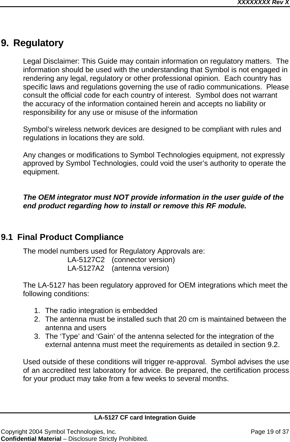 XXXXXXXX Rev X    LA-5127 CF card Integration Guide  Copyright 2004 Symbol Technologies, Inc.    Page 19 of 37 Confidential Material – Disclosure Strictly Prohibited. 9. Regulatory Legal Disclaimer: This Guide may contain information on regulatory matters.  The information should be used with the understanding that Symbol is not engaged in rendering any legal, regulatory or other professional opinion.  Each country has specific laws and regulations governing the use of radio communications.  Please consult the official code for each country of interest.  Symbol does not warrant the accuracy of the information contained herein and accepts no liability or responsibility for any use or misuse of the information  Symbol’s wireless network devices are designed to be compliant with rules and regulations in locations they are sold.   Any changes or modifications to Symbol Technologies equipment, not expressly approved by Symbol Technologies, could void the user’s authority to operate the equipment.   The OEM integrator must NOT provide information in the user guide of the end product regarding how to install or remove this RF module.   9.1  Final Product Compliance The model numbers used for Regulatory Approvals are: LA-5127C2 (connector version)  LA-5127A2 (antenna version)  The LA-5127 has been regulatory approved for OEM integrations which meet the following conditions:  1.  The radio integration is embedded 2.  The antenna must be installed such that 20 cm is maintained between the antenna and users 3.  The ‘Type’ and ‘Gain’ of the antenna selected for the integration of the external antenna must meet the requirements as detailed in section 9.2.  Used outside of these conditions will trigger re-approval.  Symbol advises the use of an accredited test laboratory for advice. Be prepared, the certification process for your product may take from a few weeks to several months.   