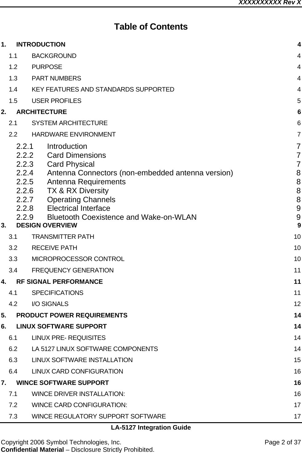 XXXXXXXXXX Rev X    LA-5127 Integration Guide  Copyright 2006 Symbol Technologies, Inc.    Page 2 of 37 Confidential Material – Disclosure Strictly Prohibited.  Table of Contents  1. INTRODUCTION  4 1.1 BACKGROUND  4 1.2 PURPOSE  4 1.3 PART NUMBERS  4 1.4 KEY FEATURES AND STANDARDS SUPPORTED  4 1.5 USER PROFILES  5 2. ARCHITECTURE  6 2.1 SYSTEM ARCHITECTURE  6 2.2 HARDWARE ENVIRONMENT  7 2.2.1 Introduction 7 2.2.2 Card Dimensions  7 2.2.3 Card Physical  7 2.2.4 Antenna Connectors (non-embedded antenna version)  8 2.2.5 Antenna Requirements  8 2.2.6 TX &amp; RX Diversity  8 2.2.7 Operating Channels  8 2.2.8 Electrical Interface  9 2.2.9 Bluetooth Coexistence and Wake-on-WLAN  9 3. DESIGN OVERVIEW  9 3.1 TRANSMITTER PATH  10 3.2 RECEIVE PATH  10 3.3 MICROPROCESSOR CONTROL  10 3.4 FREQUENCY GENERATION  11 4. RF SIGNAL PERFORMANCE  11 4.1 SPECIFICATIONS  11 4.2 I/O SIGNALS  12 5. PRODUCT POWER REQUIREMENTS  14 6. LINUX SOFTWARE SUPPORT  14 6.1 LINUX PRE- REQUISITES  14 6.2 LA 5127 LINUX SOFTWARE COMPONENTS  14 6.3 LINUX SOFTWARE INSTALLATION  15 6.4 LINUX CARD CONFIGURATION  16 7. WINCE SOFTWARE SUPPORT  16 7.1 WINCE DRIVER INSTALLATION:  16 7.2 WINCE CARD CONFIGURATION:  17 7.3 WINCE REGULATORY SUPPORT SOFTWARE  17 