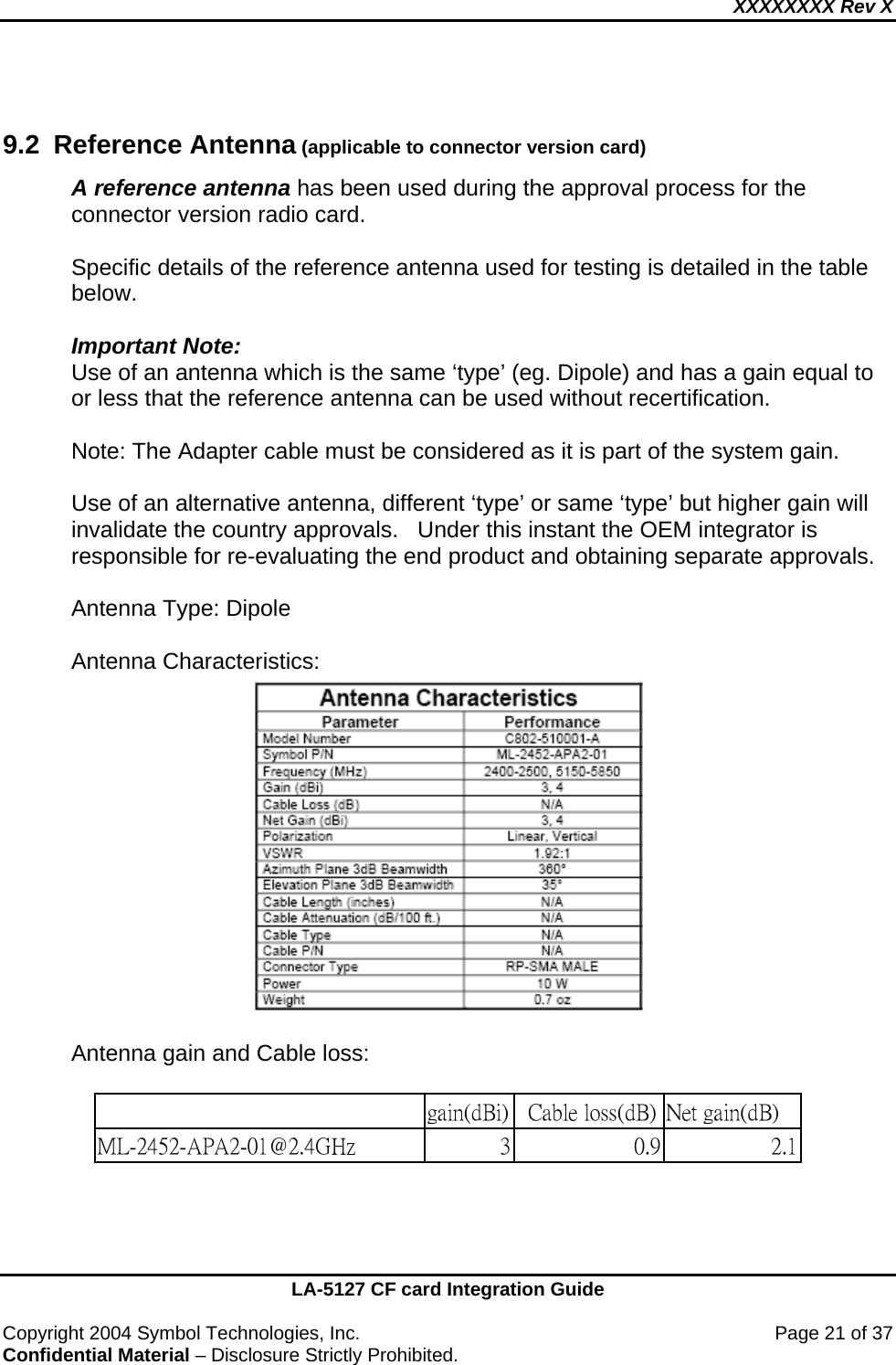XXXXXXXX Rev X    LA-5127 CF card Integration Guide  Copyright 2004 Symbol Technologies, Inc.    Page 21 of 37 Confidential Material – Disclosure Strictly Prohibited.  9.2 Reference Antenna (applicable to connector version card) A reference antenna has been used during the approval process for the connector version radio card.    Specific details of the reference antenna used for testing is detailed in the table below.  Important Note: Use of an antenna which is the same ‘type’ (eg. Dipole) and has a gain equal to or less that the reference antenna can be used without recertification.  Note: The Adapter cable must be considered as it is part of the system gain.  Use of an alternative antenna, different ‘type’ or same ‘type’ but higher gain will invalidate the country approvals.   Under this instant the OEM integrator is responsible for re-evaluating the end product and obtaining separate approvals.    Antenna Type: Dipole    Antenna Characteristics:       Antenna gain and Cable loss:                                                             gain(dBi)   Cable loss(dB) Net gain(dB) ML-2452-APA2-01@2.4GHz   3 0.9 2.1   