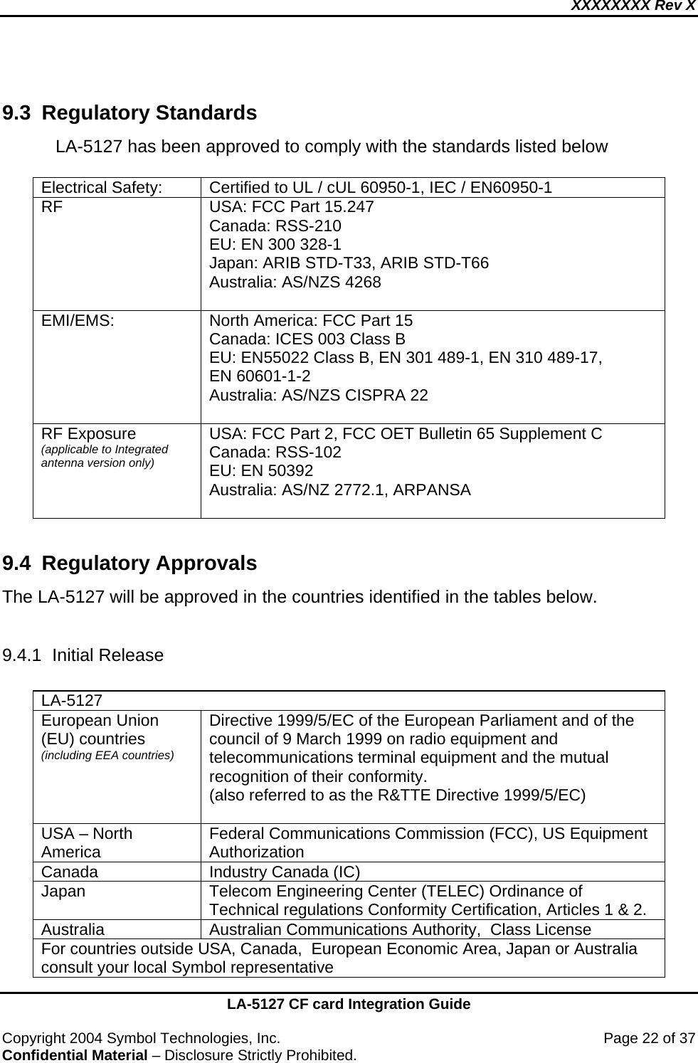 XXXXXXXX Rev X    LA-5127 CF card Integration Guide  Copyright 2004 Symbol Technologies, Inc.    Page 22 of 37 Confidential Material – Disclosure Strictly Prohibited.  9.3 Regulatory Standards LA-5127 has been approved to comply with the standards listed below   Electrical Safety:  Certified to UL / cUL 60950-1, IEC / EN60950-1 RF  USA: FCC Part 15.247 Canada: RSS-210 EU: EN 300 328-1 Japan: ARIB STD-T33, ARIB STD-T66  Australia: AS/NZS 4268  EMI/EMS:   North America: FCC Part 15 Canada: ICES 003 Class B  EU: EN55022 Class B, EN 301 489-1, EN 310 489-17,  EN 60601-1-2 Australia: AS/NZS CISPRA 22  RF Exposure (applicable to Integrated antenna version only) USA: FCC Part 2, FCC OET Bulletin 65 Supplement C  Canada: RSS-102 EU: EN 50392 Australia: AS/NZ 2772.1, ARPANSA   9.4 Regulatory Approvals The LA-5127 will be approved in the countries identified in the tables below.    9.4.1 Initial Release  LA-5127 European Union (EU) countries (including EEA countries) Directive 1999/5/EC of the European Parliament and of the council of 9 March 1999 on radio equipment and telecommunications terminal equipment and the mutual recognition of their conformity. (also referred to as the R&amp;TTE Directive 1999/5/EC)  USA – North America  Federal Communications Commission (FCC), US Equipment Authorization Canada  Industry Canada (IC) Japan  Telecom Engineering Center (TELEC) Ordinance of Technical regulations Conformity Certification, Articles 1 &amp; 2. Australia  Australian Communications Authority,  Class License For countries outside USA, Canada,  European Economic Area, Japan or Australia consult your local Symbol representative 