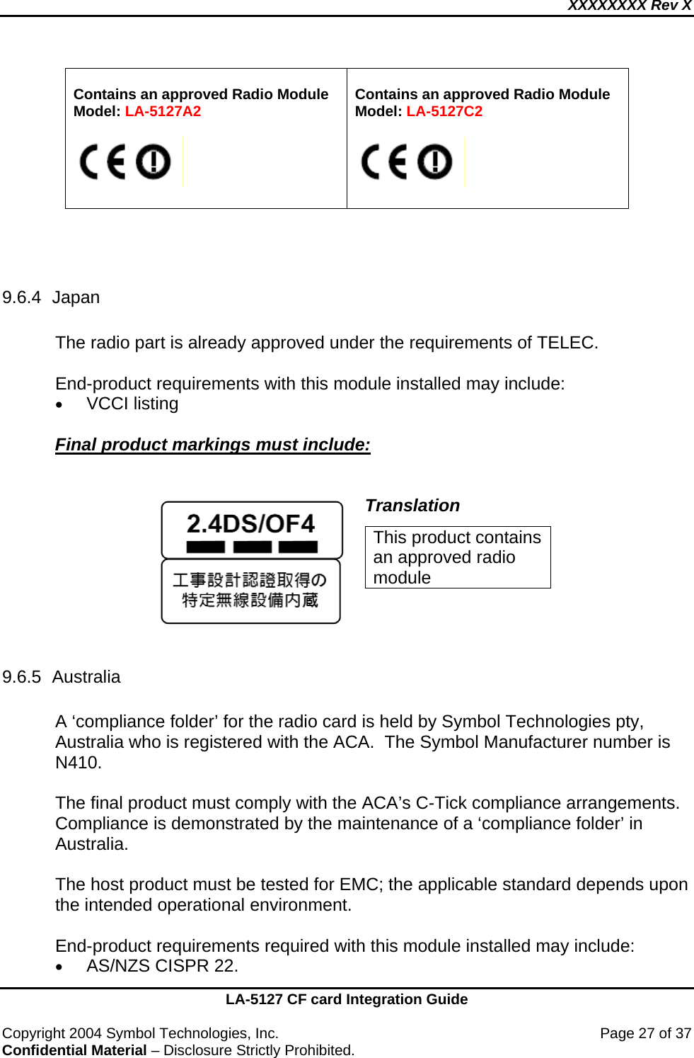 XXXXXXXX Rev X    LA-5127 CF card Integration Guide  Copyright 2004 Symbol Technologies, Inc.    Page 27 of 37 Confidential Material – Disclosure Strictly Prohibited.  Contains an approved Radio Module Model: LA-5127A2     Contains an approved Radio Module Model: LA-5127C2      9.6.4 Japan  The radio part is already approved under the requirements of TELEC.  End-product requirements with this module installed may include: • VCCI listing  Final product markings must include:    Translation This product contains an approved radio module  9.6.5 Australia  A ‘compliance folder’ for the radio card is held by Symbol Technologies pty, Australia who is registered with the ACA.  The Symbol Manufacturer number is  N410.  The final product must comply with the ACA’s C-Tick compliance arrangements. Compliance is demonstrated by the maintenance of a ‘compliance folder’ in Australia.  The host product must be tested for EMC; the applicable standard depends upon the intended operational environment.   End-product requirements required with this module installed may include: • AS/NZS CISPR 22. 