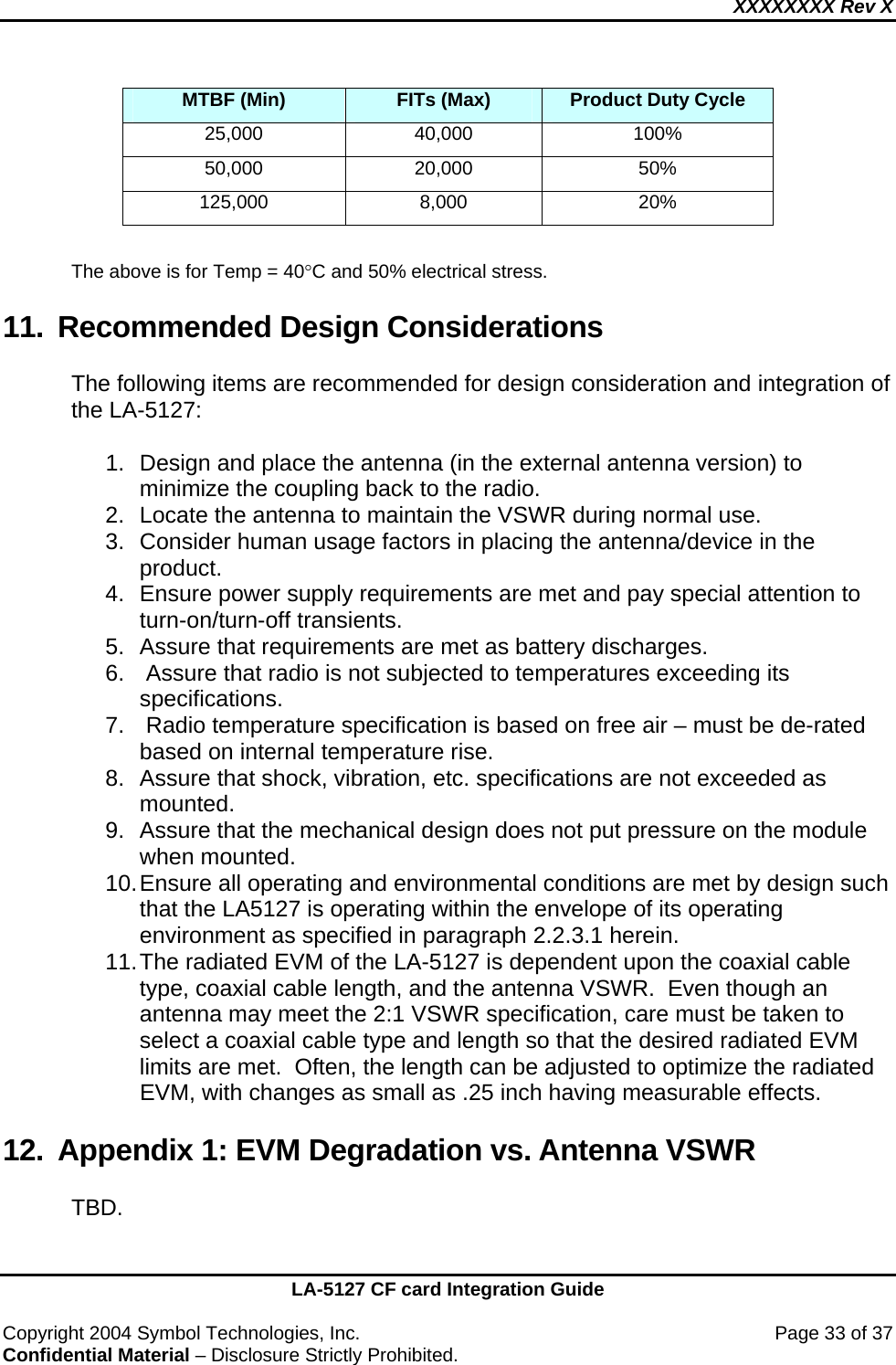 XXXXXXXX Rev X    LA-5127 CF card Integration Guide  Copyright 2004 Symbol Technologies, Inc.    Page 33 of 37 Confidential Material – Disclosure Strictly Prohibited. MTBF (Min)  FITs (Max)  Product Duty Cycle 25,000 40,000  100% 50,000 20,000  50% 125,000 8,000  20%  The above is for Temp = 40°C and 50% electrical stress. 11. Recommended Design Considerations The following items are recommended for design consideration and integration of the LA-5127:  1.  Design and place the antenna (in the external antenna version) to minimize the coupling back to the radio. 2.  Locate the antenna to maintain the VSWR during normal use. 3.  Consider human usage factors in placing the antenna/device in the product. 4.  Ensure power supply requirements are met and pay special attention to turn-on/turn-off transients. 5. Assure that requirements are met as battery discharges. 6.   Assure that radio is not subjected to temperatures exceeding its specifications. 7.   Radio temperature specification is based on free air – must be de-rated based on internal temperature rise. 8.  Assure that shock, vibration, etc. specifications are not exceeded as mounted. 9.  Assure that the mechanical design does not put pressure on the module when mounted. 10. Ensure all operating and environmental conditions are met by design such that the LA5127 is operating within the envelope of its operating environment as specified in paragraph 2.2.3.1 herein. 11. The radiated EVM of the LA-5127 is dependent upon the coaxial cable type, coaxial cable length, and the antenna VSWR.  Even though an antenna may meet the 2:1 VSWR specification, care must be taken to select a coaxial cable type and length so that the desired radiated EVM limits are met.  Often, the length can be adjusted to optimize the radiated EVM, with changes as small as .25 inch having measurable effects. 12.  Appendix 1: EVM Degradation vs. Antenna VSWR TBD. 