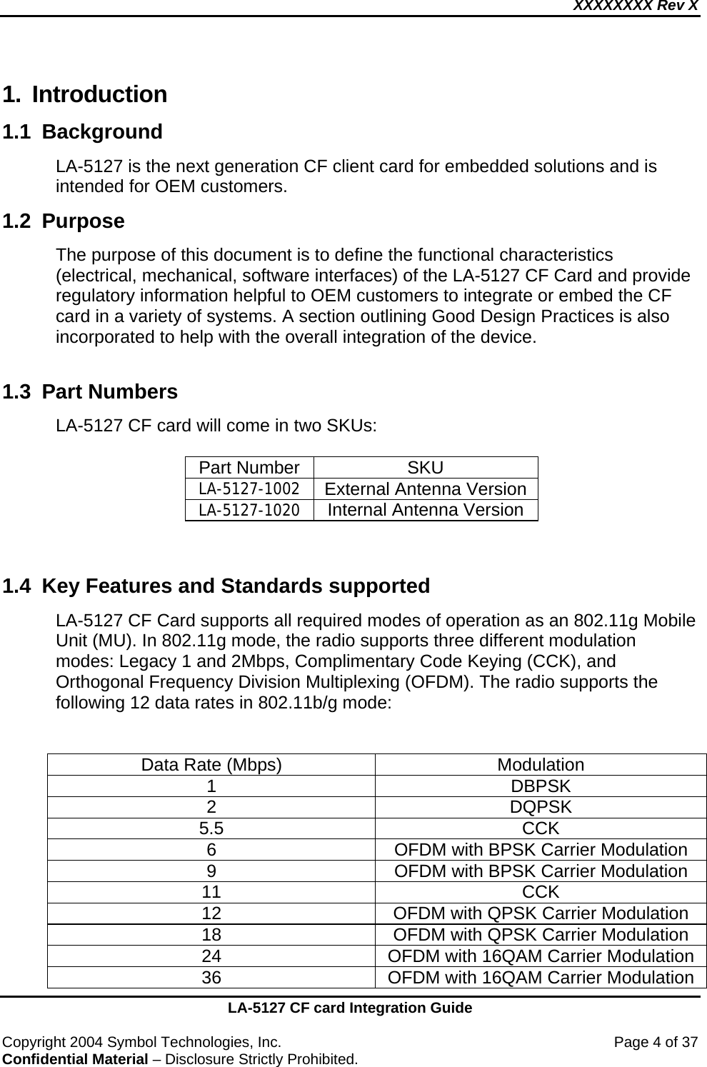 XXXXXXXX Rev X    LA-5127 CF card Integration Guide  Copyright 2004 Symbol Technologies, Inc.    Page 4 of 37 Confidential Material – Disclosure Strictly Prohibited. 1. Introduction 1.1 Background  LA-5127 is the next generation CF client card for embedded solutions and is intended for OEM customers. 1.2 Purpose  The purpose of this document is to define the functional characteristics (electrical, mechanical, software interfaces) of the LA-5127 CF Card and provide regulatory information helpful to OEM customers to integrate or embed the CF card in a variety of systems. A section outlining Good Design Practices is also incorporated to help with the overall integration of the device.  1.3  Part Numbers  LA-5127 CF card will come in two SKUs:  Part Number  SKU LA-5127-1002 External Antenna Version LA-5127-1020  Internal Antenna Version   1.4  Key Features and Standards supported LA-5127 CF Card supports all required modes of operation as an 802.11g Mobile Unit (MU). In 802.11g mode, the radio supports three different modulation modes: Legacy 1 and 2Mbps, Complimentary Code Keying (CCK), and Orthogonal Frequency Division Multiplexing (OFDM). The radio supports the following 12 data rates in 802.11b/g mode:   Data Rate (Mbps)  Modulation 1 DBPSK 2 DQPSK 5.5 CCK 6  OFDM with BPSK Carrier Modulation 9  OFDM with BPSK Carrier Modulation 11 CCK 12  OFDM with QPSK Carrier Modulation 18  OFDM with QPSK Carrier Modulation 24  OFDM with 16QAM Carrier Modulation 36  OFDM with 16QAM Carrier Modulation 