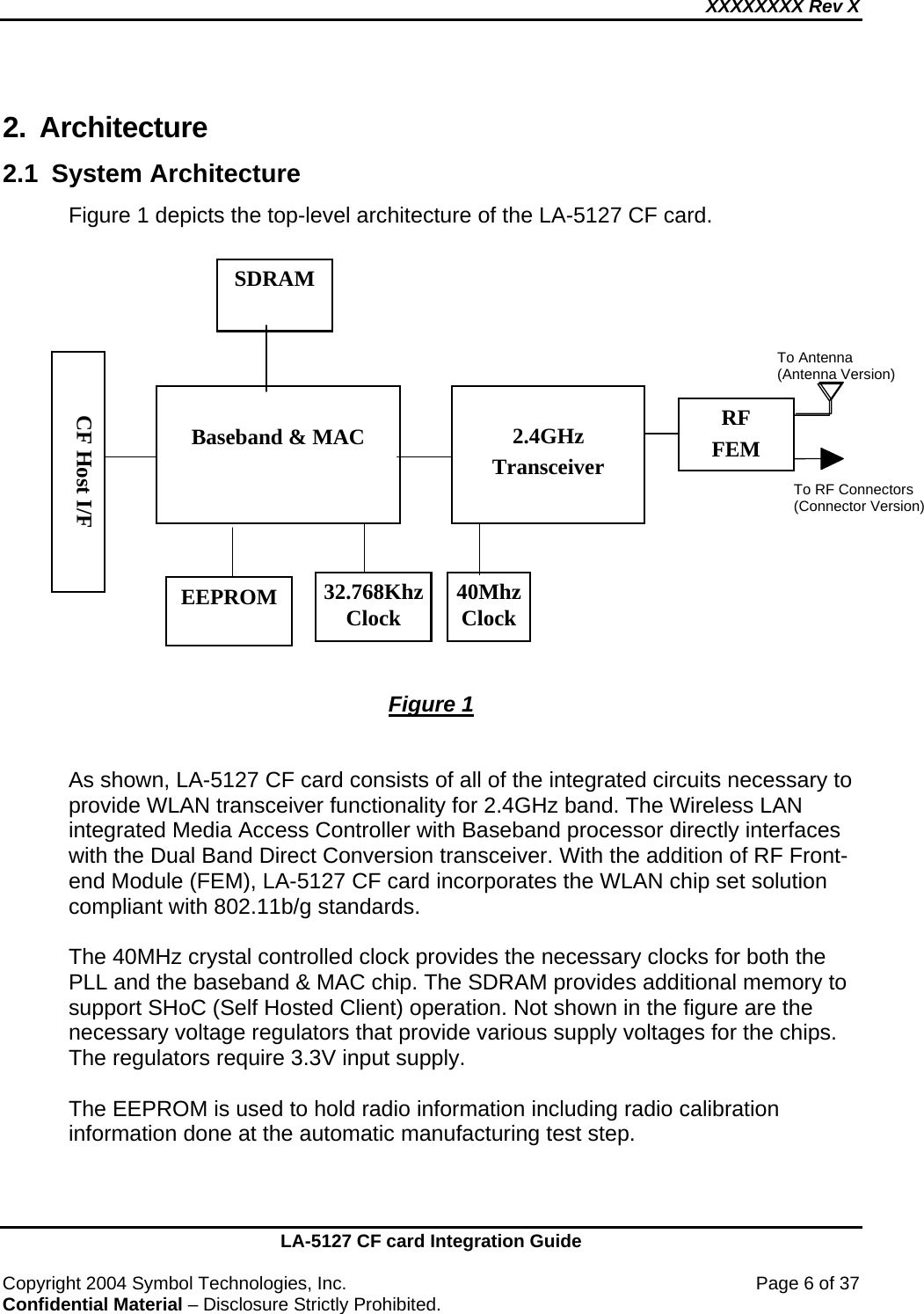 XXXXXXXX Rev X    LA-5127 CF card Integration Guide  Copyright 2004 Symbol Technologies, Inc.    Page 6 of 37 Confidential Material – Disclosure Strictly Prohibited. 2. Architecture  2.1 System Architecture Figure 1 depicts the top-level architecture of the LA-5127 CF card.                            Figure 1   As shown, LA-5127 CF card consists of all of the integrated circuits necessary to provide WLAN transceiver functionality for 2.4GHz band. The Wireless LAN integrated Media Access Controller with Baseband processor directly interfaces with the Dual Band Direct Conversion transceiver. With the addition of RF Front-end Module (FEM), LA-5127 CF card incorporates the WLAN chip set solution compliant with 802.11b/g standards.  The 40MHz crystal controlled clock provides the necessary clocks for both the PLL and the baseband &amp; MAC chip. The SDRAM provides additional memory to support SHoC (Self Hosted Client) operation. Not shown in the figure are the necessary voltage regulators that provide various supply voltages for the chips. The regulators require 3.3V input supply.  The EEPROM is used to hold radio information including radio calibration information done at the automatic manufacturing test step.      2.4GHz Transceiver  CF Host I/F RF FEM  Baseband &amp; MAC 40Mhz Clock EEPROM SDRAM  32.768Khz Clock To Antenna (Antenna Version) To RF Connectors (Connector Version)