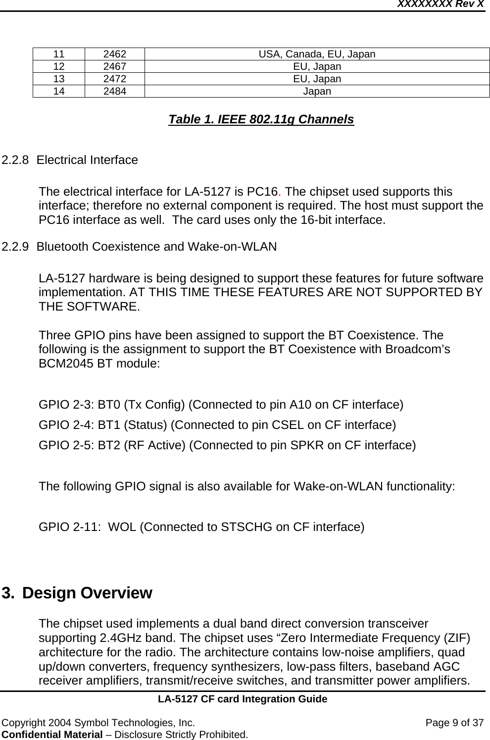 XXXXXXXX Rev X    LA-5127 CF card Integration Guide  Copyright 2004 Symbol Technologies, Inc.    Page 9 of 37 Confidential Material – Disclosure Strictly Prohibited. 11  2462  USA, Canada, EU, Japan 12 2467  EU, Japan 13 2472  EU, Japan 14 2484  Japan  Table 1. IEEE 802.11g Channels  2.2.8 Electrical Interface  The electrical interface for LA-5127 is PC16. The chipset used supports this interface; therefore no external component is required. The host must support the PC16 interface as well.  The card uses only the 16-bit interface.  2.2.9 Bluetooth Coexistence and Wake-on-WLAN    LA-5127 hardware is being designed to support these features for future software implementation. AT THIS TIME THESE FEATURES ARE NOT SUPPORTED BY THE SOFTWARE.  Three GPIO pins have been assigned to support the BT Coexistence. The following is the assignment to support the BT Coexistence with Broadcom’s BCM2045 BT module:  GPIO 2-3: BT0 (Tx Config) (Connected to pin A10 on CF interface) GPIO 2-4: BT1 (Status) (Connected to pin CSEL on CF interface)  GPIO 2-5: BT2 (RF Active) (Connected to pin SPKR on CF interface)  The following GPIO signal is also available for Wake-on-WLAN functionality:  GPIO 2-11:  WOL (Connected to STSCHG on CF interface)   3. Design Overview  The chipset used implements a dual band direct conversion transceiver supporting 2.4GHz band. The chipset uses “Zero Intermediate Frequency (ZIF) architecture for the radio. The architecture contains low-noise amplifiers, quad up/down converters, frequency synthesizers, low-pass filters, baseband AGC receiver amplifiers, transmit/receive switches, and transmitter power amplifiers. 