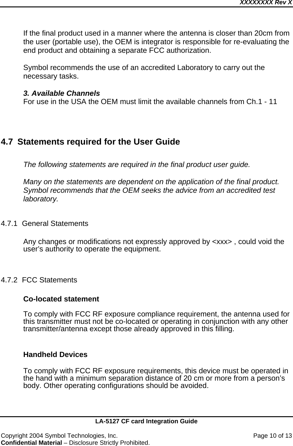 XXXXXXXX Rev X    LA-5127 CF card Integration Guide  Copyright 2004 Symbol Technologies, Inc.    Page 10 of 13 Confidential Material – Disclosure Strictly Prohibited. If the final product used in a manner where the antenna is closer than 20cm from the user (portable use), the OEM is integrator is responsible for re-evaluating the end product and obtaining a separate FCC authorization.   Symbol recommends the use of an accredited Laboratory to carry out the necessary tasks.  3. Available Channels For use in the USA the OEM must limit the available channels from Ch.1 - 11    4.7 Statements required for the User Guide  The following statements are required in the final product user guide.  Many on the statements are dependent on the application of the final product.  Symbol recommends that the OEM seeks the advice from an accredited test laboratory.  4.7.1 General Statements  Any changes or modifications not expressly approved by &lt;xxx&gt; , could void the user’s authority to operate the equipment.    4.7.2 FCC Statements  Co-located statement  To comply with FCC RF exposure compliance requirement, the antenna used for this transmitter must not be co-located or operating in conjunction with any other transmitter/antenna except those already approved in this filling.   Handheld Devices  To comply with FCC RF exposure requirements, this device must be operated in the hand with a minimum separation distance of 20 cm or more from a person’s body. Other operating configurations should be avoided.  