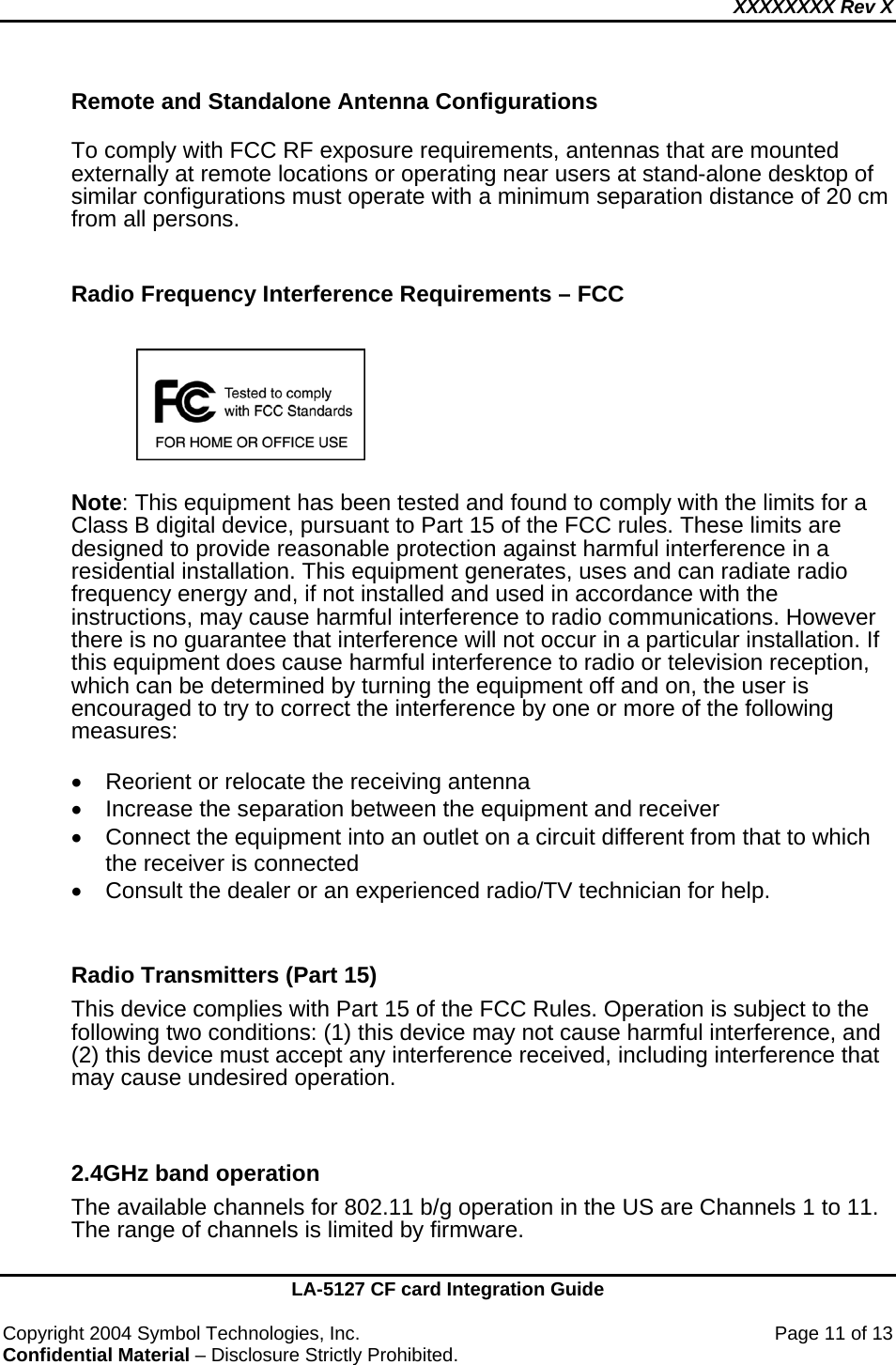 XXXXXXXX Rev X    LA-5127 CF card Integration Guide  Copyright 2004 Symbol Technologies, Inc.    Page 11 of 13 Confidential Material – Disclosure Strictly Prohibited. Remote and Standalone Antenna Configurations  To comply with FCC RF exposure requirements, antennas that are mounted externally at remote locations or operating near users at stand-alone desktop of similar configurations must operate with a minimum separation distance of 20 cm from all persons.    Radio Frequency Interference Requirements – FCC         Note: This equipment has been tested and found to comply with the limits for a Class B digital device, pursuant to Part 15 of the FCC rules. These limits are designed to provide reasonable protection against harmful interference in a residential installation. This equipment generates, uses and can radiate radio frequency energy and, if not installed and used in accordance with the instructions, may cause harmful interference to radio communications. However there is no guarantee that interference will not occur in a particular installation. If this equipment does cause harmful interference to radio or television reception, which can be determined by turning the equipment off and on, the user is encouraged to try to correct the interference by one or more of the following measures:  •  Reorient or relocate the receiving antenna •  Increase the separation between the equipment and receiver •  Connect the equipment into an outlet on a circuit different from that to which the receiver is connected •  Consult the dealer or an experienced radio/TV technician for help.  Radio Transmitters (Part 15) This device complies with Part 15 of the FCC Rules. Operation is subject to the following two conditions: (1) this device may not cause harmful interference, and (2) this device must accept any interference received, including interference that may cause undesired operation.   2.4GHz band operation The available channels for 802.11 b/g operation in the US are Channels 1 to 11. The range of channels is limited by firmware.  