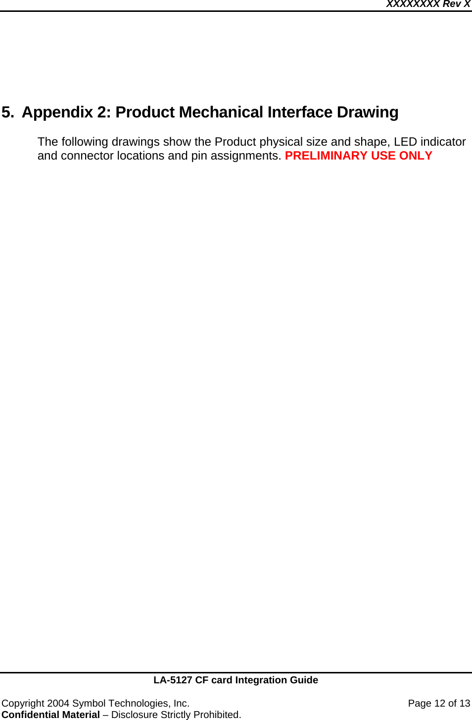 XXXXXXXX Rev X    LA-5127 CF card Integration Guide  Copyright 2004 Symbol Technologies, Inc.    Page 12 of 13 Confidential Material – Disclosure Strictly Prohibited.    5.  Appendix 2: Product Mechanical Interface Drawing  The following drawings show the Product physical size and shape, LED indicator and connector locations and pin assignments. PRELIMINARY USE ONLY  