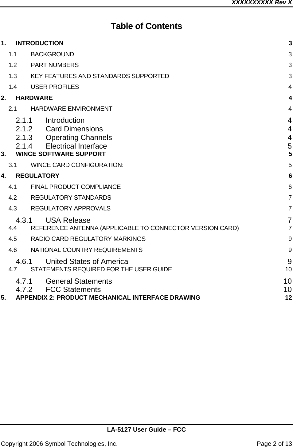 XXXXXXXXXX Rev X    LA-5127 User Guide – FCC  Copyright 2006 Symbol Technologies, Inc.    Page 2 of 13 Table of Contents  1. INTRODUCTION  3 1.1 BACKGROUND  3 1.2 PART NUMBERS  3 1.3 KEY FEATURES AND STANDARDS SUPPORTED  3 1.4 USER PROFILES  4 2. HARDWARE  4 2.1 HARDWARE ENVIRONMENT  4 2.1.1 Introduction 4 2.1.2 Card Dimensions  4 2.1.3 Operating Channels  4 2.1.4 Electrical Interface  5 3. WINCE SOFTWARE SUPPORT  5 3.1 WINCE CARD CONFIGURATION:  5 4. REGULATORY  6 4.1 FINAL PRODUCT COMPLIANCE  6 4.2 REGULATORY STANDARDS  7 4.3 REGULATORY APPROVALS  7 4.3.1 USA Release  7 4.4 REFERENCE ANTENNA (APPLICABLE TO CONNECTOR VERSION CARD)  7 4.5 RADIO CARD REGULATORY MARKINGS  9 4.6 NATIONAL COUNTRY REQUIREMENTS  9 4.6.1 United States of America  9 4.7 STATEMENTS REQUIRED FOR THE USER GUIDE  10 4.7.1 General Statements  10 4.7.2 FCC Statements  10 5. APPENDIX 2: PRODUCT MECHANICAL INTERFACE DRAWING  12 