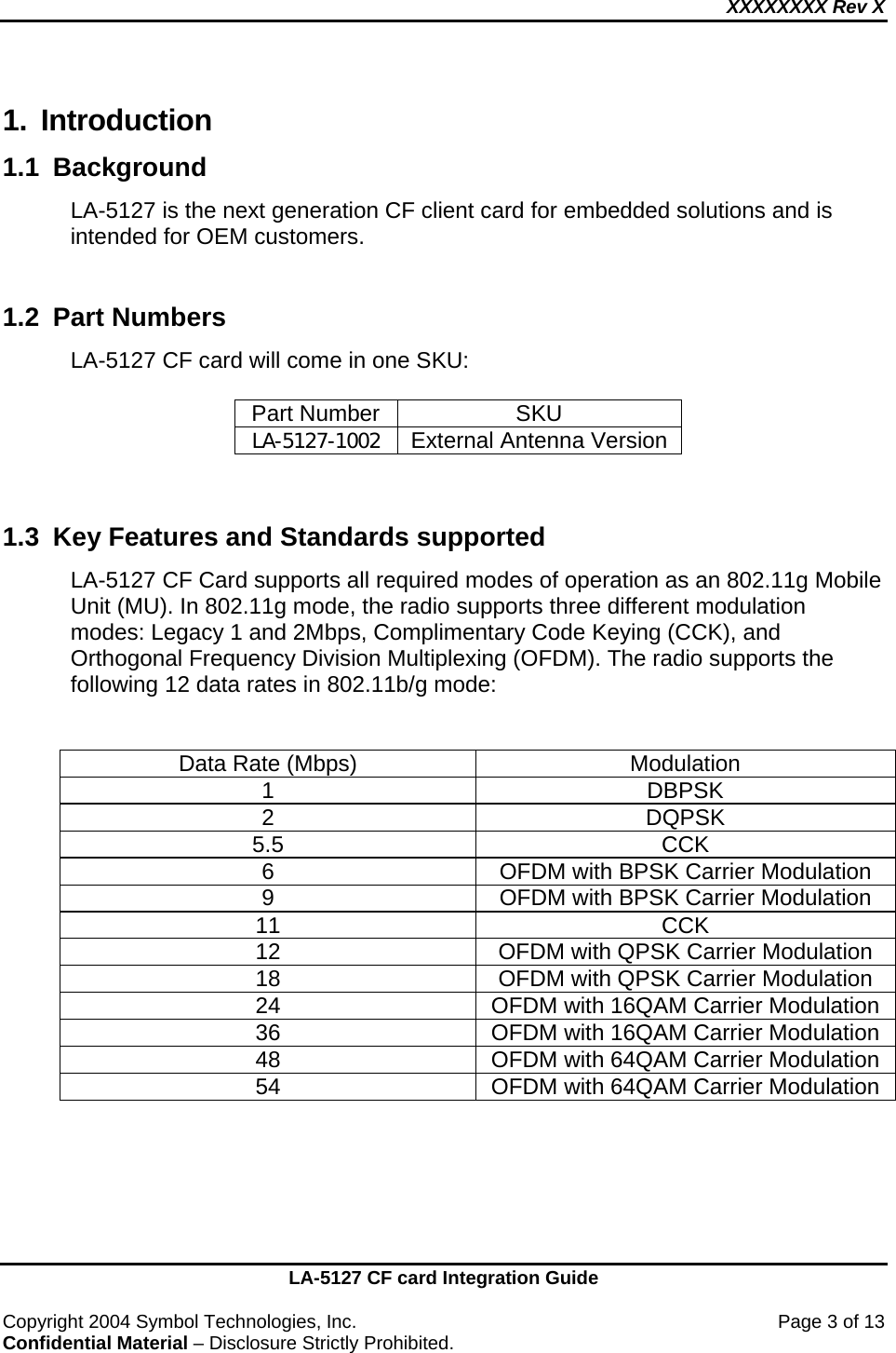 XXXXXXXX Rev X    LA-5127 CF card Integration Guide  Copyright 2004 Symbol Technologies, Inc.    Page 3 of 13 Confidential Material – Disclosure Strictly Prohibited. 1. Introduction 1.1 Background  LA-5127 is the next generation CF client card for embedded solutions and is intended for OEM customers.  1.2 Part Numbers  LA-5127 CF card will come in one SKU:  Part Number  SKU LA-5127-1002 External Antenna Version   1.3  Key Features and Standards supported LA-5127 CF Card supports all required modes of operation as an 802.11g Mobile Unit (MU). In 802.11g mode, the radio supports three different modulation modes: Legacy 1 and 2Mbps, Complimentary Code Keying (CCK), and Orthogonal Frequency Division Multiplexing (OFDM). The radio supports the following 12 data rates in 802.11b/g mode:   Data Rate (Mbps)  Modulation 1 DBPSK 2 DQPSK 5.5 CCK 6  OFDM with BPSK Carrier Modulation 9  OFDM with BPSK Carrier Modulation 11 CCK 12  OFDM with QPSK Carrier Modulation 18  OFDM with QPSK Carrier Modulation 24  OFDM with 16QAM Carrier Modulation 36  OFDM with 16QAM Carrier Modulation 48  OFDM with 64QAM Carrier Modulation 54  OFDM with 64QAM Carrier Modulation   