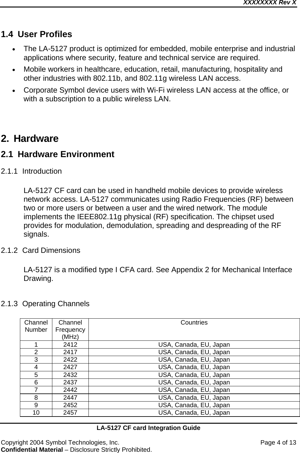 XXXXXXXX Rev X    LA-5127 CF card Integration Guide  Copyright 2004 Symbol Technologies, Inc.    Page 4 of 13 Confidential Material – Disclosure Strictly Prohibited. 1.4  User Profiles  • The LA-5127 product is optimized for embedded, mobile enterprise and industrial applications where security, feature and technical service are required.  • Mobile workers in healthcare, education, retail, manufacturing, hospitality and other industries with 802.11b, and 802.11g wireless LAN access.  • Corporate Symbol device users with Wi-Fi wireless LAN access at the office, or with a subscription to a public wireless LAN.   2. Hardware 2.1 Hardware Environment 2.1.1 Introduction   LA-5127 CF card can be used in handheld mobile devices to provide wireless network access. LA-5127 communicates using Radio Frequencies (RF) between two or more users or between a user and the wired network. The module implements the IEEE802.11g physical (RF) specification. The chipset used provides for modulation, demodulation, spreading and despreading of the RF signals. 2.1.2 Card Dimensions  LA-5127 is a modified type I CFA card. See Appendix 2 for Mechanical Interface Drawing.  2.1.3 Operating Channels  Channel Number  Channel Frequency (MHz) Countries 1  2412  USA, Canada, EU, Japan 2  2417  USA, Canada, EU, Japan 3  2422  USA, Canada, EU, Japan 4  2427  USA, Canada, EU, Japan 5  2432  USA, Canada, EU, Japan 6  2437  USA, Canada, EU, Japan 7  2442  USA, Canada, EU, Japan 8  2447  USA, Canada, EU, Japan 9  2452  USA, Canada, EU, Japan 10  2457  USA, Canada, EU, Japan 