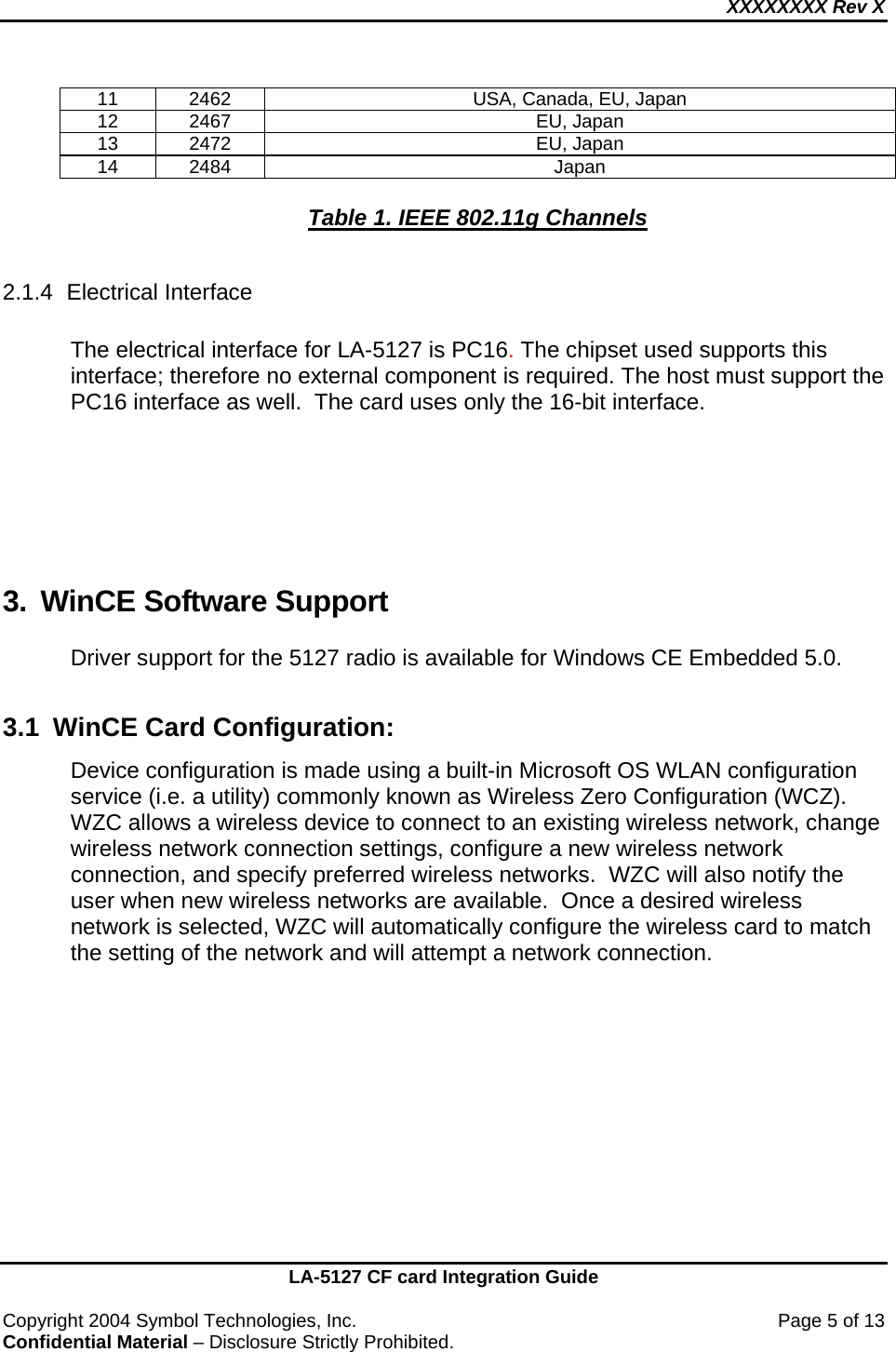 XXXXXXXX Rev X    LA-5127 CF card Integration Guide  Copyright 2004 Symbol Technologies, Inc.    Page 5 of 13 Confidential Material – Disclosure Strictly Prohibited. 11  2462  USA, Canada, EU, Japan 12 2467  EU, Japan 13 2472  EU, Japan 14 2484  Japan  Table 1. IEEE 802.11g Channels  2.1.4 Electrical Interface  The electrical interface for LA-5127 is PC16. The chipset used supports this interface; therefore no external component is required. The host must support the PC16 interface as well.  The card uses only the 16-bit interface.    3.  WinCE Software Support Driver support for the 5127 radio is available for Windows CE Embedded 5.0.    3.1  WinCE Card Configuration: Device configuration is made using a built-in Microsoft OS WLAN configuration service (i.e. a utility) commonly known as Wireless Zero Configuration (WCZ).  WZC allows a wireless device to connect to an existing wireless network, change wireless network connection settings, configure a new wireless network connection, and specify preferred wireless networks.  WZC will also notify the user when new wireless networks are available.  Once a desired wireless network is selected, WZC will automatically configure the wireless card to match the setting of the network and will attempt a network connection.   