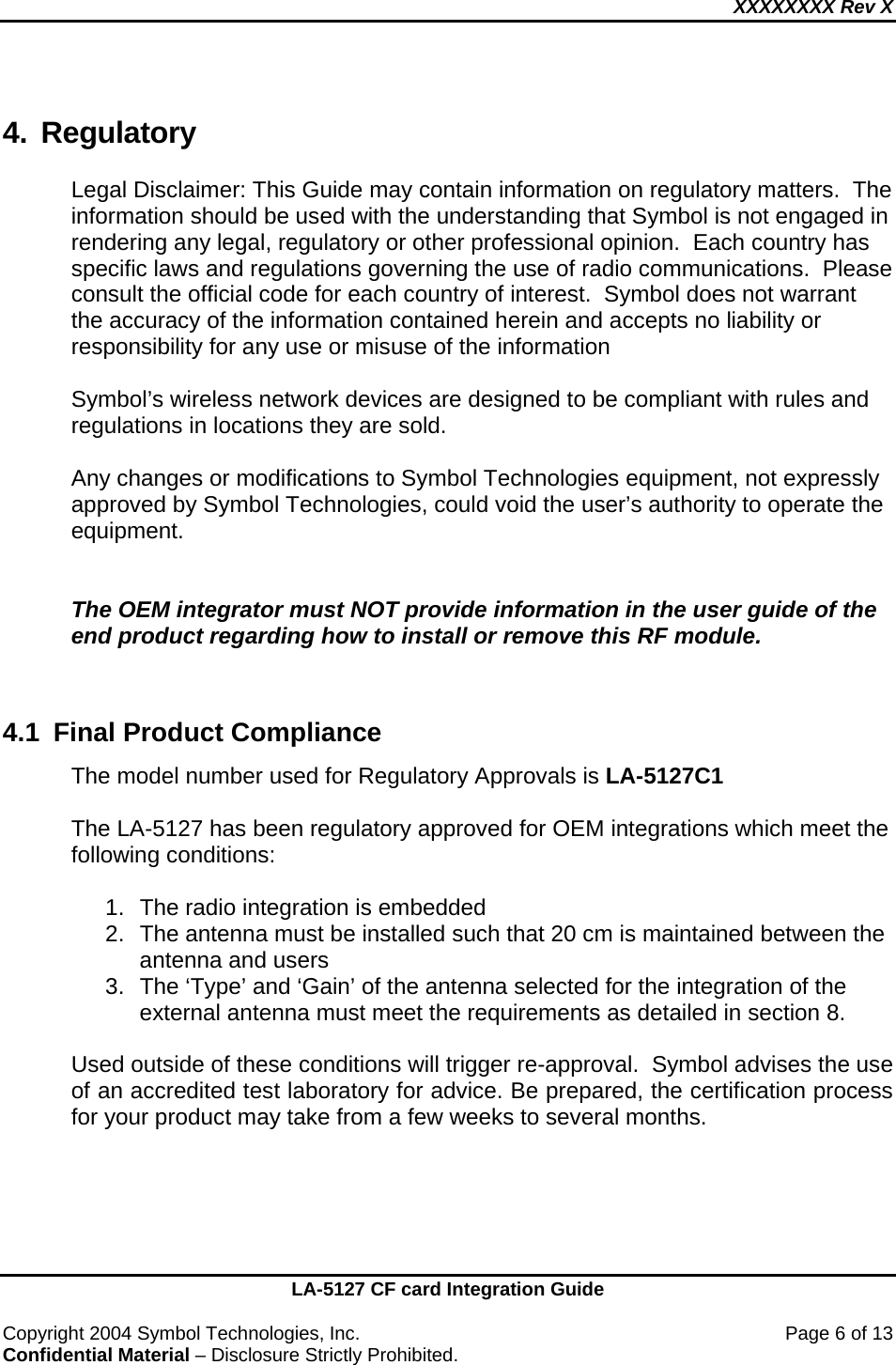 XXXXXXXX Rev X    LA-5127 CF card Integration Guide  Copyright 2004 Symbol Technologies, Inc.    Page 6 of 13 Confidential Material – Disclosure Strictly Prohibited. 4. Regulatory Legal Disclaimer: This Guide may contain information on regulatory matters.  The information should be used with the understanding that Symbol is not engaged in rendering any legal, regulatory or other professional opinion.  Each country has specific laws and regulations governing the use of radio communications.  Please consult the official code for each country of interest.  Symbol does not warrant the accuracy of the information contained herein and accepts no liability or responsibility for any use or misuse of the information  Symbol’s wireless network devices are designed to be compliant with rules and regulations in locations they are sold.   Any changes or modifications to Symbol Technologies equipment, not expressly approved by Symbol Technologies, could void the user’s authority to operate the equipment.   The OEM integrator must NOT provide information in the user guide of the end product regarding how to install or remove this RF module.   4.1  Final Product Compliance The model number used for Regulatory Approvals is LA-5127C1  The LA-5127 has been regulatory approved for OEM integrations which meet the following conditions:  1.  The radio integration is embedded 2.  The antenna must be installed such that 20 cm is maintained between the antenna and users 3.  The ‘Type’ and ‘Gain’ of the antenna selected for the integration of the external antenna must meet the requirements as detailed in section 8.  Used outside of these conditions will trigger re-approval.  Symbol advises the use of an accredited test laboratory for advice. Be prepared, the certification process for your product may take from a few weeks to several months.   