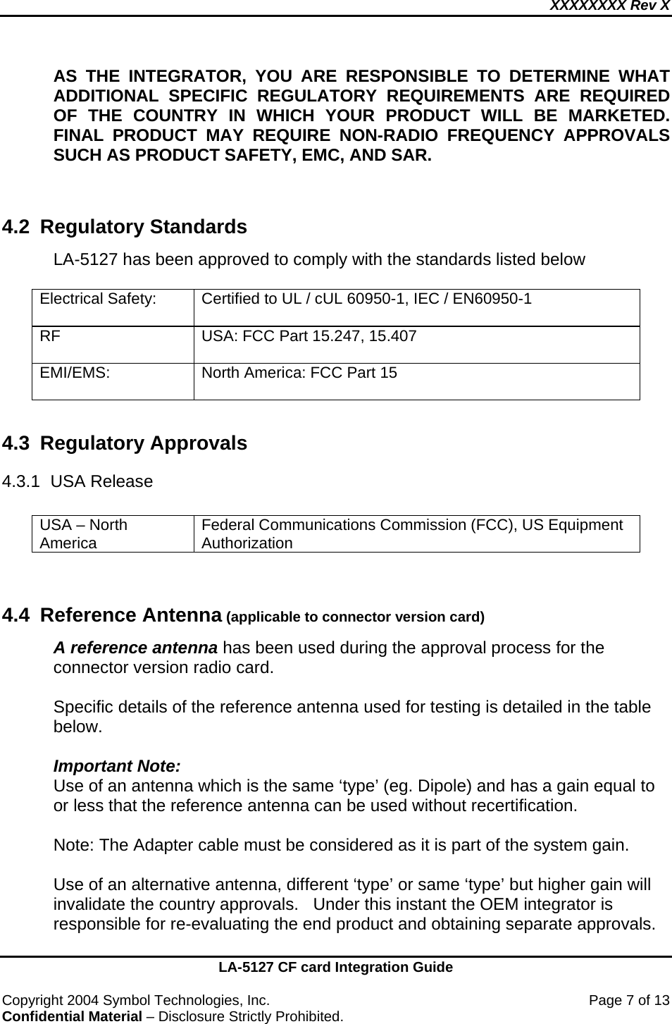 XXXXXXXX Rev X    LA-5127 CF card Integration Guide  Copyright 2004 Symbol Technologies, Inc.    Page 7 of 13 Confidential Material – Disclosure Strictly Prohibited. AS THE INTEGRATOR, YOU ARE RESPONSIBLE TO DETERMINE WHAT ADDITIONAL SPECIFIC REGULATORY REQUIREMENTS ARE REQUIRED OF THE COUNTRY IN WHICH YOUR PRODUCT WILL BE MARKETED.  FINAL PRODUCT MAY REQUIRE NON-RADIO FREQUENCY APPROVALS SUCH AS PRODUCT SAFETY, EMC, AND SAR.    4.2 Regulatory Standards LA-5127 has been approved to comply with the standards listed below   Electrical Safety:  Certified to UL / cUL 60950-1, IEC / EN60950-1  RF  USA: FCC Part 15.247, 15.407  EMI/EMS:   North America: FCC Part 15   4.3 Regulatory Approvals 4.3.1 USA Release  USA – North America  Federal Communications Commission (FCC), US Equipment Authorization   4.4 Reference Antenna (applicable to connector version card) A reference antenna has been used during the approval process for the connector version radio card.    Specific details of the reference antenna used for testing is detailed in the table below.  Important Note: Use of an antenna which is the same ‘type’ (eg. Dipole) and has a gain equal to or less that the reference antenna can be used without recertification.  Note: The Adapter cable must be considered as it is part of the system gain.  Use of an alternative antenna, different ‘type’ or same ‘type’ but higher gain will invalidate the country approvals.   Under this instant the OEM integrator is responsible for re-evaluating the end product and obtaining separate approvals.  