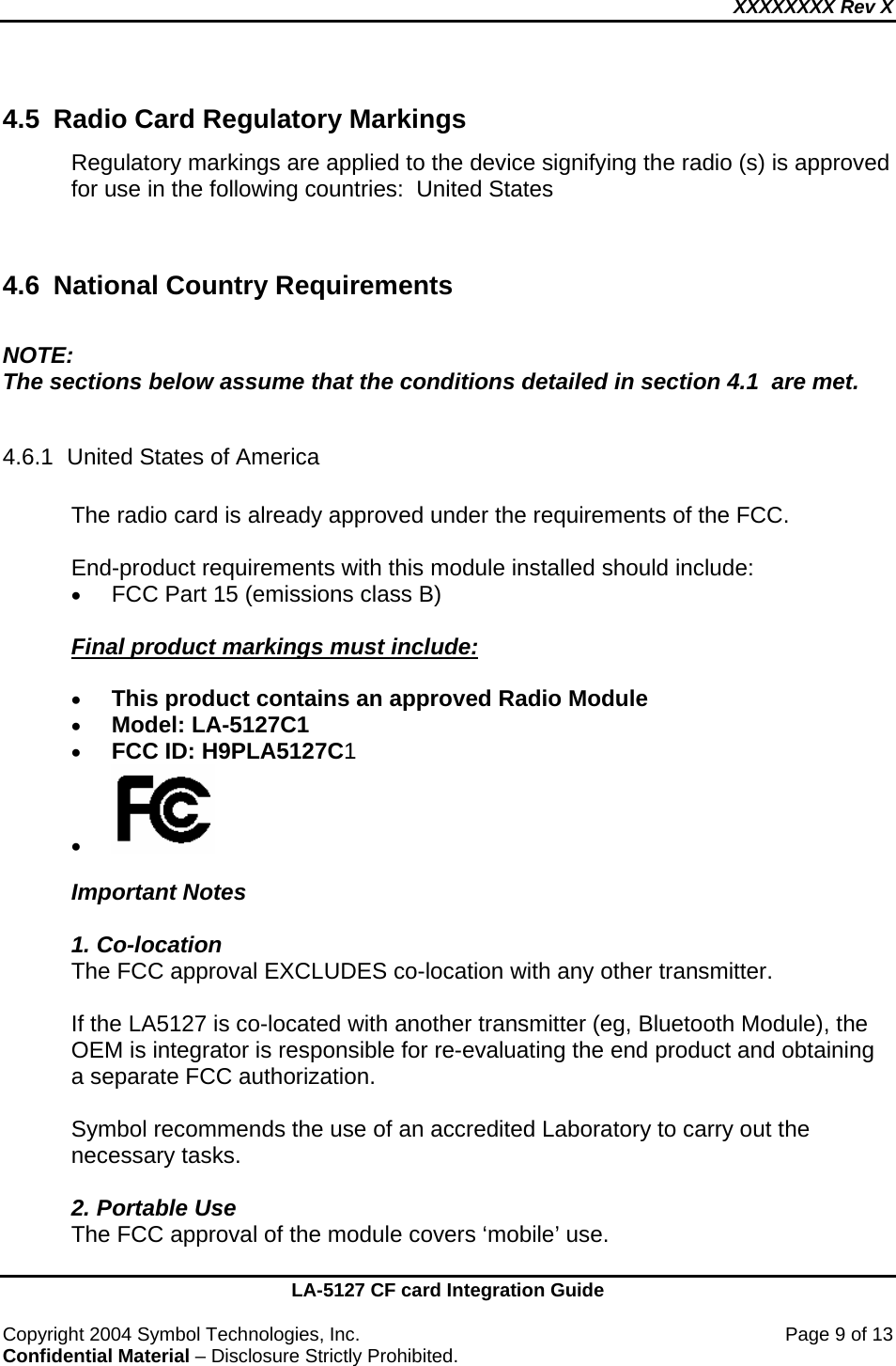 XXXXXXXX Rev X    LA-5127 CF card Integration Guide  Copyright 2004 Symbol Technologies, Inc.    Page 9 of 13 Confidential Material – Disclosure Strictly Prohibited. 4.5 Radio Card Regulatory Markings Regulatory markings are applied to the device signifying the radio (s) is approved for use in the following countries:  United States   4.6 National Country Requirements  NOTE: The sections below assume that the conditions detailed in section 4.1  are met.  4.6.1  United States of America  The radio card is already approved under the requirements of the FCC.  End-product requirements with this module installed should include: • FCC Part 15 (emissions class B)  Final product markings must include:  • This product contains an approved Radio Module  • Model: LA-5127C1 • FCC ID: H9PLA5127C1      •   Important Notes  1. Co-location The FCC approval EXCLUDES co-location with any other transmitter.    If the LA5127 is co-located with another transmitter (eg, Bluetooth Module), the OEM is integrator is responsible for re-evaluating the end product and obtaining a separate FCC authorization.    Symbol recommends the use of an accredited Laboratory to carry out the necessary tasks.  2. Portable Use The FCC approval of the module covers ‘mobile’ use.     