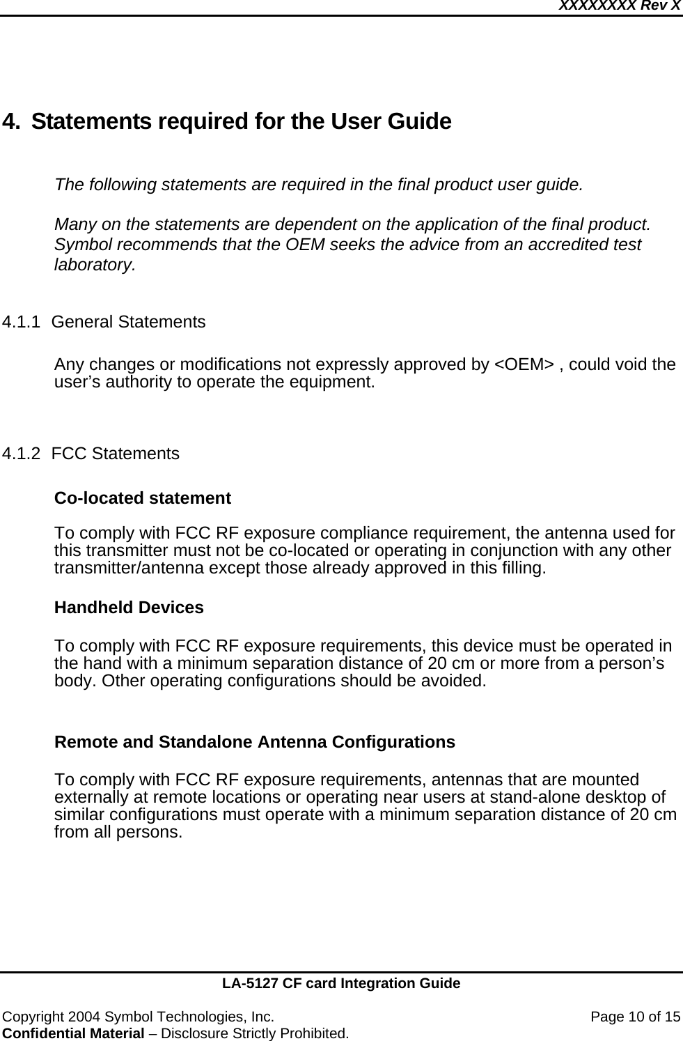 XXXXXXXX Rev X    LA-5127 CF card Integration Guide  Copyright 2004 Symbol Technologies, Inc.    Page 10 of 15 Confidential Material – Disclosure Strictly Prohibited.  4.  Statements required for the User Guide  The following statements are required in the final product user guide.  Many on the statements are dependent on the application of the final product.  Symbol recommends that the OEM seeks the advice from an accredited test laboratory.  4.1.1 General Statements  Any changes or modifications not expressly approved by &lt;OEM&gt; , could void the user’s authority to operate the equipment.   4.1.2 FCC Statements  Co-located statement  To comply with FCC RF exposure compliance requirement, the antenna used for this transmitter must not be co-located or operating in conjunction with any other transmitter/antenna except those already approved in this filling.  Handheld Devices  To comply with FCC RF exposure requirements, this device must be operated in the hand with a minimum separation distance of 20 cm or more from a person’s body. Other operating configurations should be avoided.  Remote and Standalone Antenna Configurations  To comply with FCC RF exposure requirements, antennas that are mounted externally at remote locations or operating near users at stand-alone desktop of similar configurations must operate with a minimum separation distance of 20 cm from all persons.    