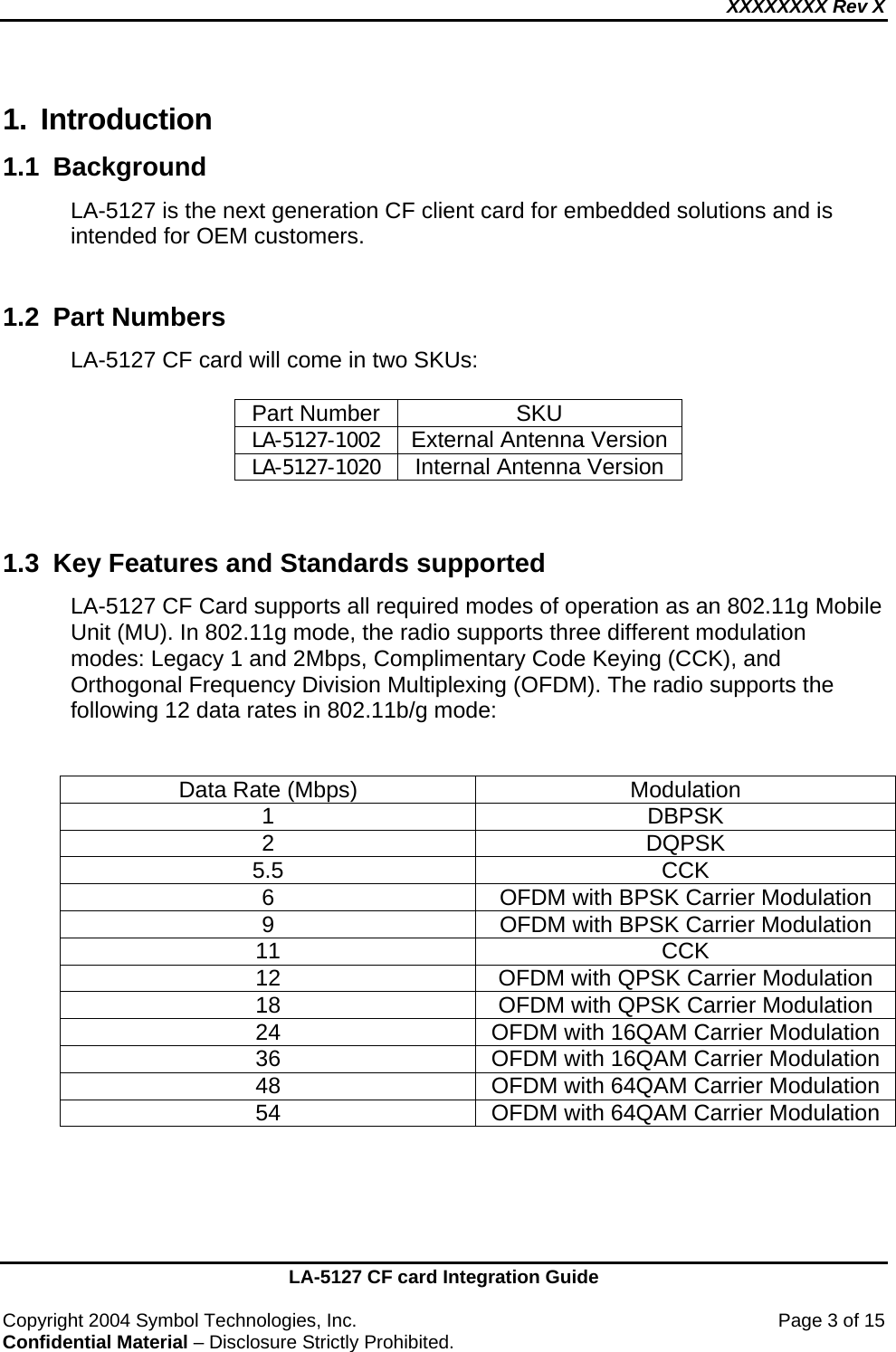 XXXXXXXX Rev X    LA-5127 CF card Integration Guide  Copyright 2004 Symbol Technologies, Inc.    Page 3 of 15 Confidential Material – Disclosure Strictly Prohibited. 1. Introduction 1.1 Background  LA-5127 is the next generation CF client card for embedded solutions and is intended for OEM customers.  1.2  Part Numbers  LA-5127 CF card will come in two SKUs:  Part Number  SKU LA-5127-1002 External Antenna Version LA-5127-1020  Internal Antenna Version   1.3  Key Features and Standards supported LA-5127 CF Card supports all required modes of operation as an 802.11g Mobile Unit (MU). In 802.11g mode, the radio supports three different modulation modes: Legacy 1 and 2Mbps, Complimentary Code Keying (CCK), and Orthogonal Frequency Division Multiplexing (OFDM). The radio supports the following 12 data rates in 802.11b/g mode:   Data Rate (Mbps)  Modulation 1 DBPSK 2 DQPSK 5.5 CCK 6  OFDM with BPSK Carrier Modulation 9  OFDM with BPSK Carrier Modulation 11 CCK 12  OFDM with QPSK Carrier Modulation 18  OFDM with QPSK Carrier Modulation 24  OFDM with 16QAM Carrier Modulation 36  OFDM with 16QAM Carrier Modulation 48  OFDM with 64QAM Carrier Modulation 54  OFDM with 64QAM Carrier Modulation   
