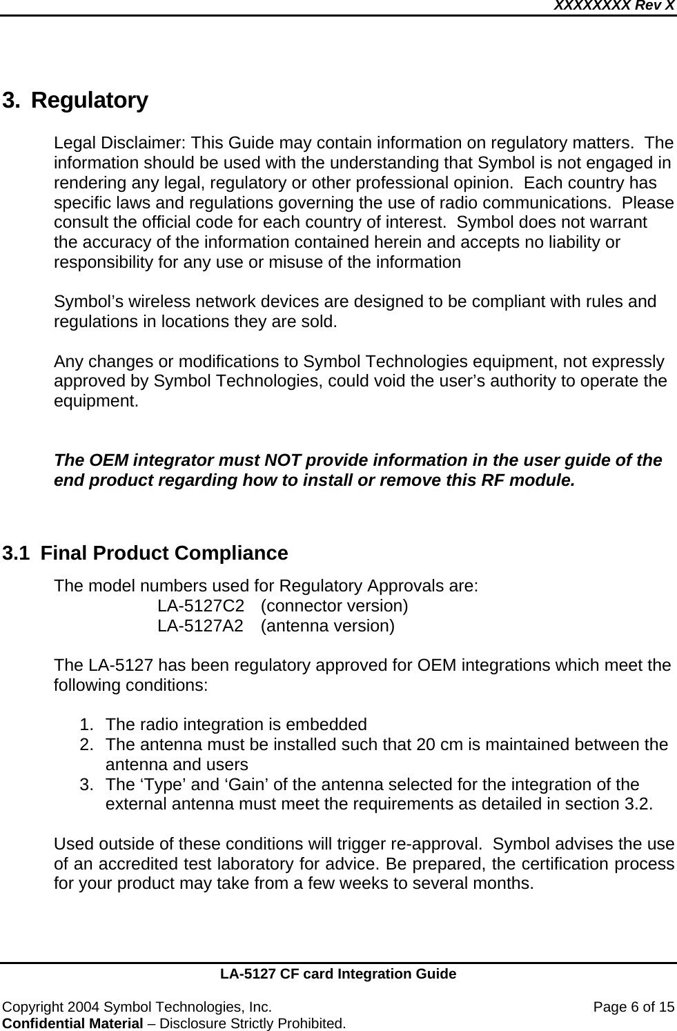 XXXXXXXX Rev X    LA-5127 CF card Integration Guide  Copyright 2004 Symbol Technologies, Inc.    Page 6 of 15 Confidential Material – Disclosure Strictly Prohibited. 3. Regulatory Legal Disclaimer: This Guide may contain information on regulatory matters.  The information should be used with the understanding that Symbol is not engaged in rendering any legal, regulatory or other professional opinion.  Each country has specific laws and regulations governing the use of radio communications.  Please consult the official code for each country of interest.  Symbol does not warrant the accuracy of the information contained herein and accepts no liability or responsibility for any use or misuse of the information  Symbol’s wireless network devices are designed to be compliant with rules and regulations in locations they are sold.   Any changes or modifications to Symbol Technologies equipment, not expressly approved by Symbol Technologies, could void the user’s authority to operate the equipment.   The OEM integrator must NOT provide information in the user guide of the end product regarding how to install or remove this RF module.   3.1  Final Product Compliance The model numbers used for Regulatory Approvals are: LA-5127C2 (connector version)  LA-5127A2 (antenna version)  The LA-5127 has been regulatory approved for OEM integrations which meet the following conditions:  1.  The radio integration is embedded 2.  The antenna must be installed such that 20 cm is maintained between the antenna and users 3.  The ‘Type’ and ‘Gain’ of the antenna selected for the integration of the external antenna must meet the requirements as detailed in section 3.2.  Used outside of these conditions will trigger re-approval.  Symbol advises the use of an accredited test laboratory for advice. Be prepared, the certification process for your product may take from a few weeks to several months.   
