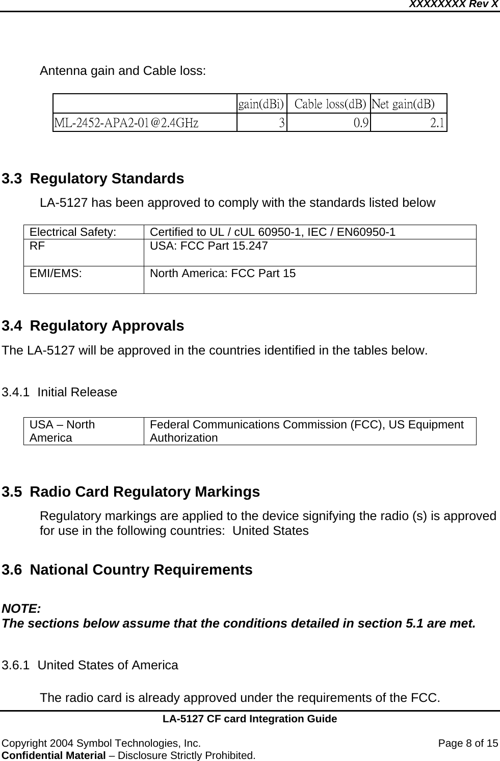 XXXXXXXX Rev X    LA-5127 CF card Integration Guide  Copyright 2004 Symbol Technologies, Inc.    Page 8 of 15 Confidential Material – Disclosure Strictly Prohibited.      Antenna gain and Cable loss:                                                             gain(dBi)   Cable loss(dB) Net gain(dB) ML-2452-APA2-01@2.4GHz   3 0.9 2.1   3.3 Regulatory Standards LA-5127 has been approved to comply with the standards listed below   Electrical Safety:  Certified to UL / cUL 60950-1, IEC / EN60950-1 RF  USA: FCC Part 15.247  EMI/EMS:   North America: FCC Part 15   3.4 Regulatory Approvals The LA-5127 will be approved in the countries identified in the tables below.    3.4.1 Initial Release  USA – North America  Federal Communications Commission (FCC), US Equipment Authorization   3.5  Radio Card Regulatory Markings Regulatory markings are applied to the device signifying the radio (s) is approved for use in the following countries:  United States  3.6 National Country Requirements  NOTE: The sections below assume that the conditions detailed in section 5.1 are met.  3.6.1  United States of America  The radio card is already approved under the requirements of the FCC. 