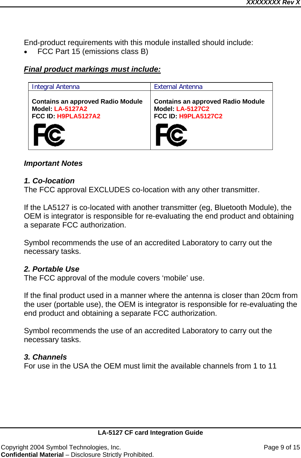 XXXXXXXX Rev X    LA-5127 CF card Integration Guide  Copyright 2004 Symbol Technologies, Inc.    Page 9 of 15 Confidential Material – Disclosure Strictly Prohibited.  End-product requirements with this module installed should include: • FCC Part 15 (emissions class B)  Final product markings must include:  Integral Antenna External Antenna  Contains an approved Radio Module Model: LA-5127A2 FCC ID: H9PLA5127A2   Contains an approved Radio Module Model: LA-5127C2 FCC ID: H9PLA5127C2   Important Notes  1. Co-location The FCC approval EXCLUDES co-location with any other transmitter.    If the LA5127 is co-located with another transmitter (eg, Bluetooth Module), the OEM is integrator is responsible for re-evaluating the end product and obtaining a separate FCC authorization.    Symbol recommends the use of an accredited Laboratory to carry out the necessary tasks.  2. Portable Use The FCC approval of the module covers ‘mobile’ use.     If the final product used in a manner where the antenna is closer than 20cm from the user (portable use), the OEM is integrator is responsible for re-evaluating the end product and obtaining a separate FCC authorization.   Symbol recommends the use of an accredited Laboratory to carry out the necessary tasks.  3. Channels For use in the USA the OEM must limit the available channels from 1 to 11        