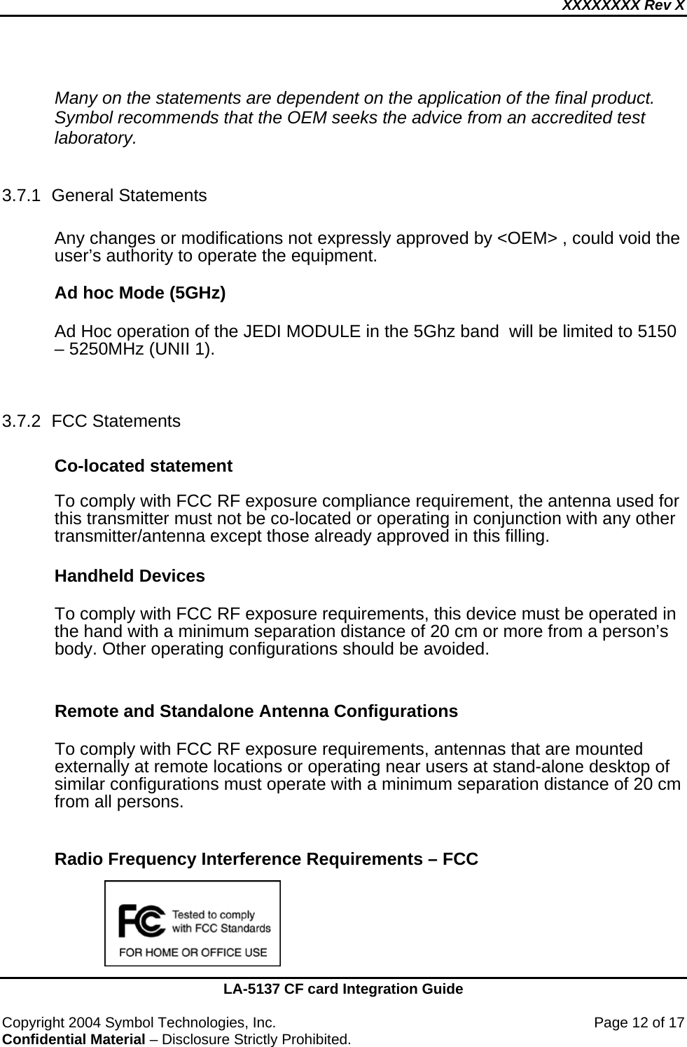 XXXXXXXX Rev X    LA-5137 CF card Integration Guide  Copyright 2004 Symbol Technologies, Inc.    Page 12 of 17 Confidential Material – Disclosure Strictly Prohibited.  Many on the statements are dependent on the application of the final product.  Symbol recommends that the OEM seeks the advice from an accredited test laboratory.  3.7.1 General Statements  Any changes or modifications not expressly approved by &lt;OEM&gt; , could void the user’s authority to operate the equipment.  Ad hoc Mode (5GHz)  Ad Hoc operation of the JEDI MODULE in the 5Ghz band  will be limited to 5150 – 5250MHz (UNII 1).   3.7.2 FCC Statements  Co-located statement  To comply with FCC RF exposure compliance requirement, the antenna used for this transmitter must not be co-located or operating in conjunction with any other transmitter/antenna except those already approved in this filling.  Handheld Devices  To comply with FCC RF exposure requirements, this device must be operated in the hand with a minimum separation distance of 20 cm or more from a person’s body. Other operating configurations should be avoided.  Remote and Standalone Antenna Configurations  To comply with FCC RF exposure requirements, antennas that are mounted externally at remote locations or operating near users at stand-alone desktop of similar configurations must operate with a minimum separation distance of 20 cm from all persons.    Radio Frequency Interference Requirements – FCC       