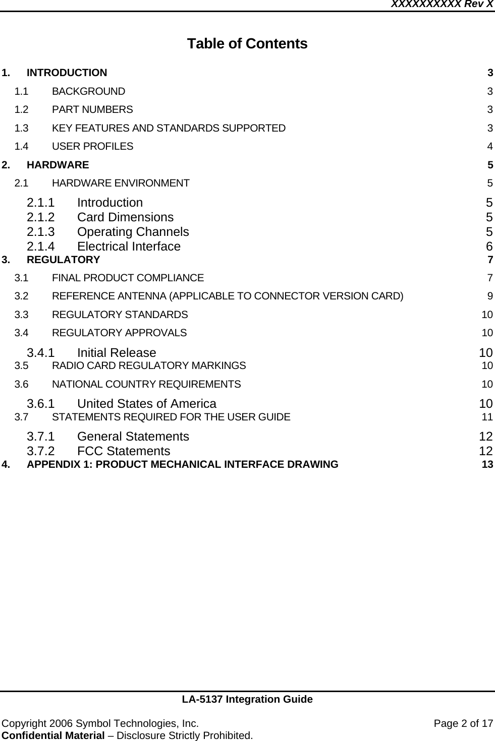 XXXXXXXXXX Rev X    LA-5137 Integration Guide  Copyright 2006 Symbol Technologies, Inc.    Page 2 of 17 Confidential Material – Disclosure Strictly Prohibited.  Table of Contents  1. INTRODUCTION  3 1.1 BACKGROUND  3 1.2 PART NUMBERS  3 1.3 KEY FEATURES AND STANDARDS SUPPORTED  3 1.4 USER PROFILES  4 2. HARDWARE  5 2.1 HARDWARE ENVIRONMENT  5 2.1.1 Introduction 5 2.1.2 Card Dimensions  5 2.1.3 Operating Channels  5 2.1.4 Electrical Interface  6 3. REGULATORY  7 3.1 FINAL PRODUCT COMPLIANCE  7 3.2 REFERENCE ANTENNA (APPLICABLE TO CONNECTOR VERSION CARD)  9 3.3 REGULATORY STANDARDS  10 3.4 REGULATORY APPROVALS  10 3.4.1 Initial Release  10 3.5 RADIO CARD REGULATORY MARKINGS  10 3.6 NATIONAL COUNTRY REQUIREMENTS  10 3.6.1 United States of America  10 3.7 STATEMENTS REQUIRED FOR THE USER GUIDE  11 3.7.1 General Statements  12 3.7.2 FCC Statements  12 4. APPENDIX 1: PRODUCT MECHANICAL INTERFACE DRAWING  13 