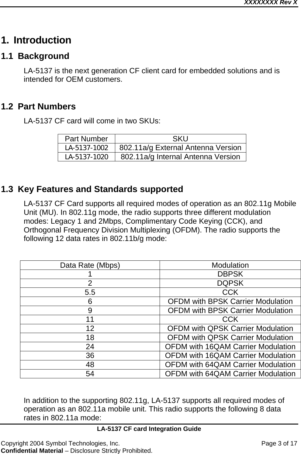 XXXXXXXX Rev X    LA-5137 CF card Integration Guide  Copyright 2004 Symbol Technologies, Inc.    Page 3 of 17 Confidential Material – Disclosure Strictly Prohibited. 1. Introduction 1.1 Background  LA-5137 is the next generation CF client card for embedded solutions and is intended for OEM customers.  1.2  Part Numbers  LA-5137 CF card will come in two SKUs:  Part Number  SKU LA-5137-1002  802.11a/g External Antenna Version LA-5137-1020  802.11a/g Internal Antenna Version   1.3  Key Features and Standards supported LA-5137 CF Card supports all required modes of operation as an 802.11g Mobile Unit (MU). In 802.11g mode, the radio supports three different modulation modes: Legacy 1 and 2Mbps, Complimentary Code Keying (CCK), and Orthogonal Frequency Division Multiplexing (OFDM). The radio supports the following 12 data rates in 802.11b/g mode:   Data Rate (Mbps)  Modulation 1 DBPSK 2 DQPSK 5.5 CCK 6  OFDM with BPSK Carrier Modulation 9  OFDM with BPSK Carrier Modulation 11 CCK 12  OFDM with QPSK Carrier Modulation 18  OFDM with QPSK Carrier Modulation 24  OFDM with 16QAM Carrier Modulation 36  OFDM with 16QAM Carrier Modulation 48  OFDM with 64QAM Carrier Modulation 54  OFDM with 64QAM Carrier Modulation   In addition to the supporting 802.11g, LA-5137 supports all required modes of operation as an 802.11a mobile unit. This radio supports the following 8 data rates in 802.11a mode: 
