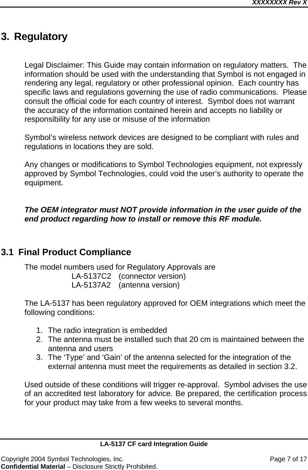XXXXXXXX Rev X    LA-5137 CF card Integration Guide  Copyright 2004 Symbol Technologies, Inc.    Page 7 of 17 Confidential Material – Disclosure Strictly Prohibited. 3. Regulatory  Legal Disclaimer: This Guide may contain information on regulatory matters.  The information should be used with the understanding that Symbol is not engaged in rendering any legal, regulatory or other professional opinion.  Each country has specific laws and regulations governing the use of radio communications.  Please consult the official code for each country of interest.  Symbol does not warrant the accuracy of the information contained herein and accepts no liability or responsibility for any use or misuse of the information  Symbol’s wireless network devices are designed to be compliant with rules and regulations in locations they are sold.   Any changes or modifications to Symbol Technologies equipment, not expressly approved by Symbol Technologies, could void the user’s authority to operate the equipment.   The OEM integrator must NOT provide information in the user guide of the end product regarding how to install or remove this RF module.   3.1  Final Product Compliance The model numbers used for Regulatory Approvals are   LA-5137C2 (connector version)   LA-5137A2 (antenna version)  The LA-5137 has been regulatory approved for OEM integrations which meet the following conditions:  1.  The radio integration is embedded 2.  The antenna must be installed such that 20 cm is maintained between the antenna and users 3.  The ‘Type’ and ‘Gain’ of the antenna selected for the integration of the external antenna must meet the requirements as detailed in section 3.2.  Used outside of these conditions will trigger re-approval.  Symbol advises the use of an accredited test laboratory for advice. Be prepared, the certification process for your product may take from a few weeks to several months.   