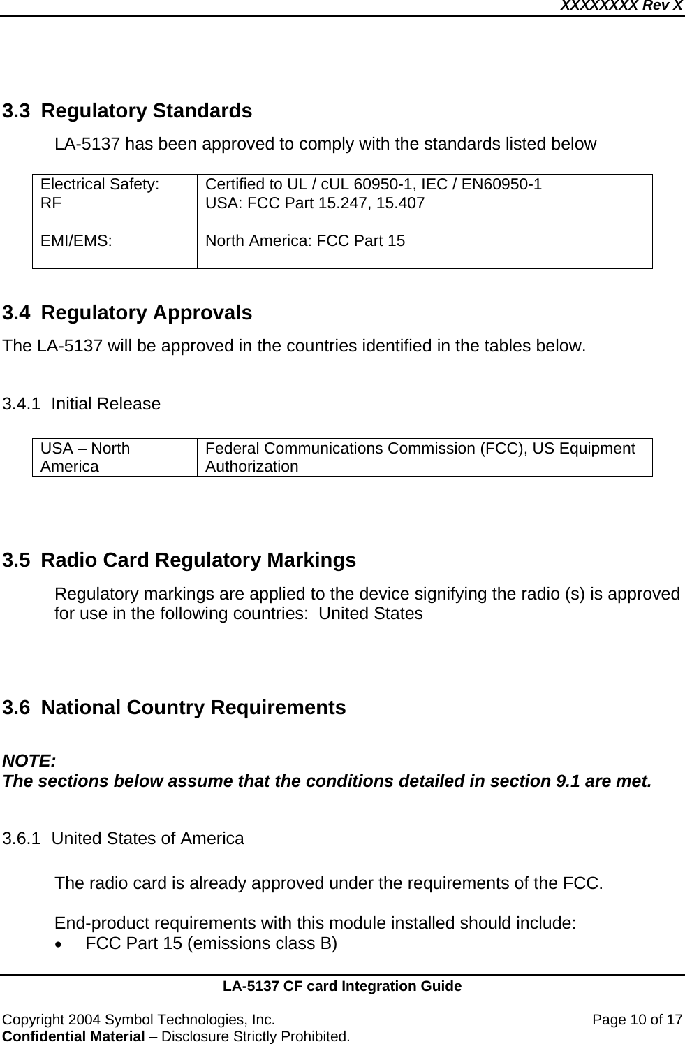 XXXXXXXX Rev X    LA-5137 CF card Integration Guide  Copyright 2004 Symbol Technologies, Inc.    Page 10 of 17 Confidential Material – Disclosure Strictly Prohibited.  3.3 Regulatory Standards LA-5137 has been approved to comply with the standards listed below   Electrical Safety:  Certified to UL / cUL 60950-1, IEC / EN60950-1 RF  USA: FCC Part 15.247, 15.407  EMI/EMS:   North America: FCC Part 15   3.4 Regulatory Approvals The LA-5137 will be approved in the countries identified in the tables below.    3.4.1 Initial Release  USA – North America  Federal Communications Commission (FCC), US Equipment Authorization    3.5  Radio Card Regulatory Markings Regulatory markings are applied to the device signifying the radio (s) is approved for use in the following countries:  United States    3.6 National Country Requirements  NOTE: The sections below assume that the conditions detailed in section 9.1 are met.  3.6.1  United States of America  The radio card is already approved under the requirements of the FCC.  End-product requirements with this module installed should include: • FCC Part 15 (emissions class B)  