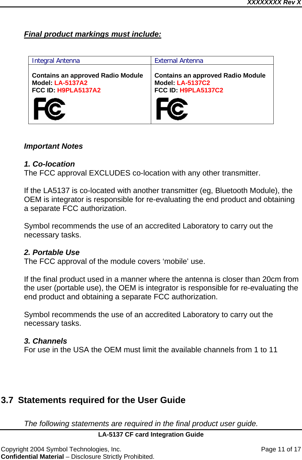 XXXXXXXX Rev X    LA-5137 CF card Integration Guide  Copyright 2004 Symbol Technologies, Inc.    Page 11 of 17 Confidential Material – Disclosure Strictly Prohibited. Final product markings must include:   Integral Antenna External Antenna  Contains an approved Radio Module Model: LA-5137A2 FCC ID: H9PLA5137A2   Contains an approved Radio Module Model: LA-5137C2 FCC ID: H9PLA5137C2    Important Notes  1. Co-location The FCC approval EXCLUDES co-location with any other transmitter.    If the LA5137 is co-located with another transmitter (eg, Bluetooth Module), the OEM is integrator is responsible for re-evaluating the end product and obtaining a separate FCC authorization.    Symbol recommends the use of an accredited Laboratory to carry out the necessary tasks.  2. Portable Use The FCC approval of the module covers ‘mobile’ use.     If the final product used in a manner where the antenna is closer than 20cm from the user (portable use), the OEM is integrator is responsible for re-evaluating the end product and obtaining a separate FCC authorization.   Symbol recommends the use of an accredited Laboratory to carry out the necessary tasks.  3. Channels For use in the USA the OEM must limit the available channels from 1 to 11        3.7  Statements required for the User Guide  The following statements are required in the final product user guide. 