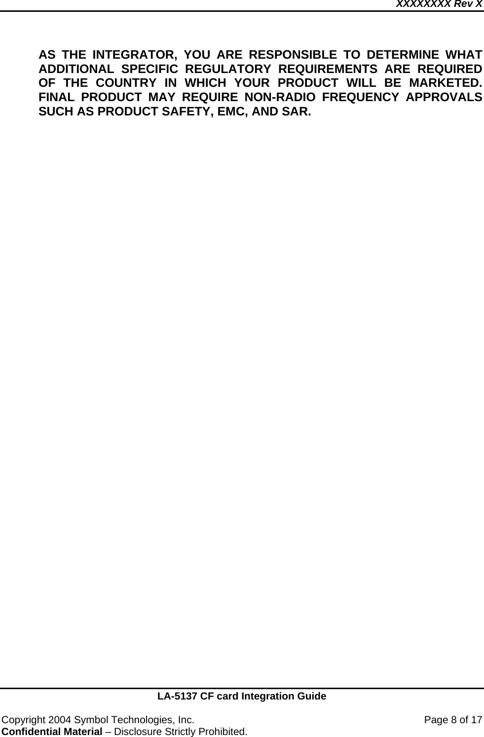 XXXXXXXX Rev X    LA-5137 CF card Integration Guide  Copyright 2004 Symbol Technologies, Inc.    Page 8 of 17 Confidential Material – Disclosure Strictly Prohibited. AS THE INTEGRATOR, YOU ARE RESPONSIBLE TO DETERMINE WHAT ADDITIONAL SPECIFIC REGULATORY REQUIREMENTS ARE REQUIRED OF THE COUNTRY IN WHICH YOUR PRODUCT WILL BE MARKETED.  FINAL PRODUCT MAY REQUIRE NON-RADIO FREQUENCY APPROVALS SUCH AS PRODUCT SAFETY, EMC, AND SAR.    