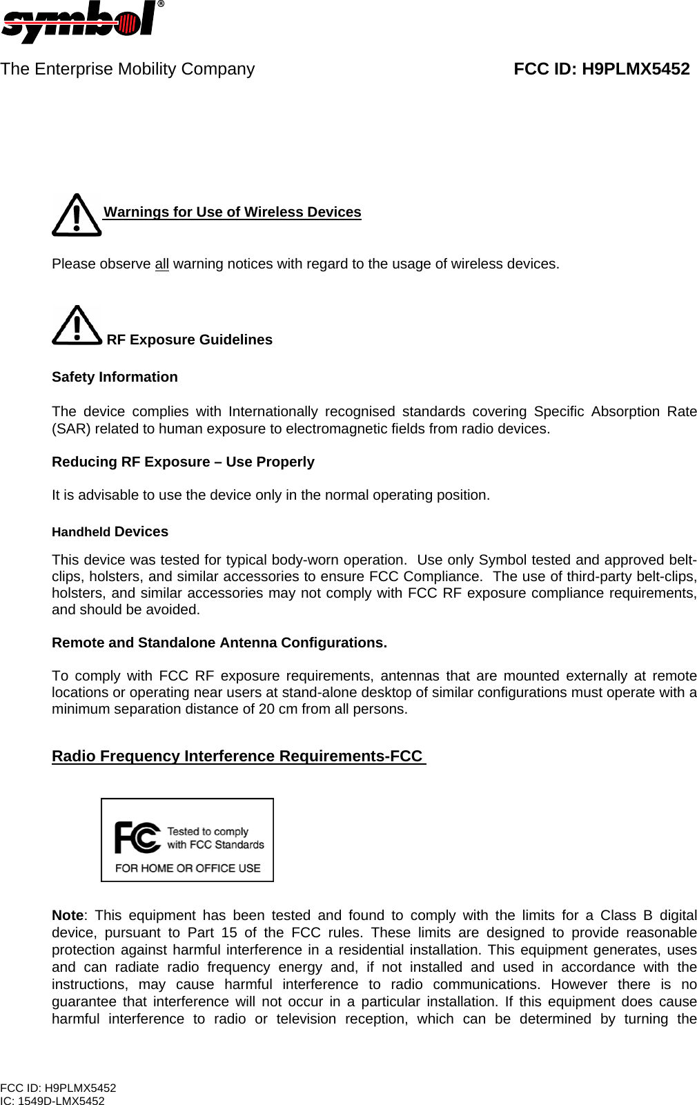    The Enterprise Mobility Company                                                      FCC ID: H9PLMX5452        Warni   Warnings for Use of Wireless Devices   Please observe all warning notices with regard to the usage of wireless devices.      RF Exposure Guidelines    Safety Information  The device complies with Internationally recognised standards covering Specific Absorption Rate (SAR) related to human exposure to electromagnetic fields from radio devices.  Reducing RF Exposure – Use Properly   It is advisable to use the device only in the normal operating position.    Handheld Devices  This device was tested for typical body-worn operation.  Use only Symbol tested and approved belt-clips, holsters, and similar accessories to ensure FCC Compliance.  The use of third-party belt-clips, holsters, and similar accessories may not comply with FCC RF exposure compliance requirements, and should be avoided.     Remote and Standalone Antenna Configurations.  To comply with FCC RF exposure requirements, antennas that are mounted externally at remote locations or operating near users at stand-alone desktop of similar configurations must operate with a minimum separation distance of 20 cm from all persons.    Radio Frequency Interference Requirements-FCC         Note: This equipment has been tested and found to comply with the limits for a Class B digital device, pursuant to Part 15 of the FCC rules. These limits are designed to provide reasonable protection against harmful interference in a residential installation. This equipment generates, uses and can radiate radio frequency energy and, if not installed and used in accordance with the instructions, may cause harmful interference to radio communications. However there is no guarantee that interference will not occur in a particular installation. If this equipment does cause harmful interference to radio or television reception, which can be determined by turning the FCC ID: H9PLMX5452 IC: 1549D-LMX5452 