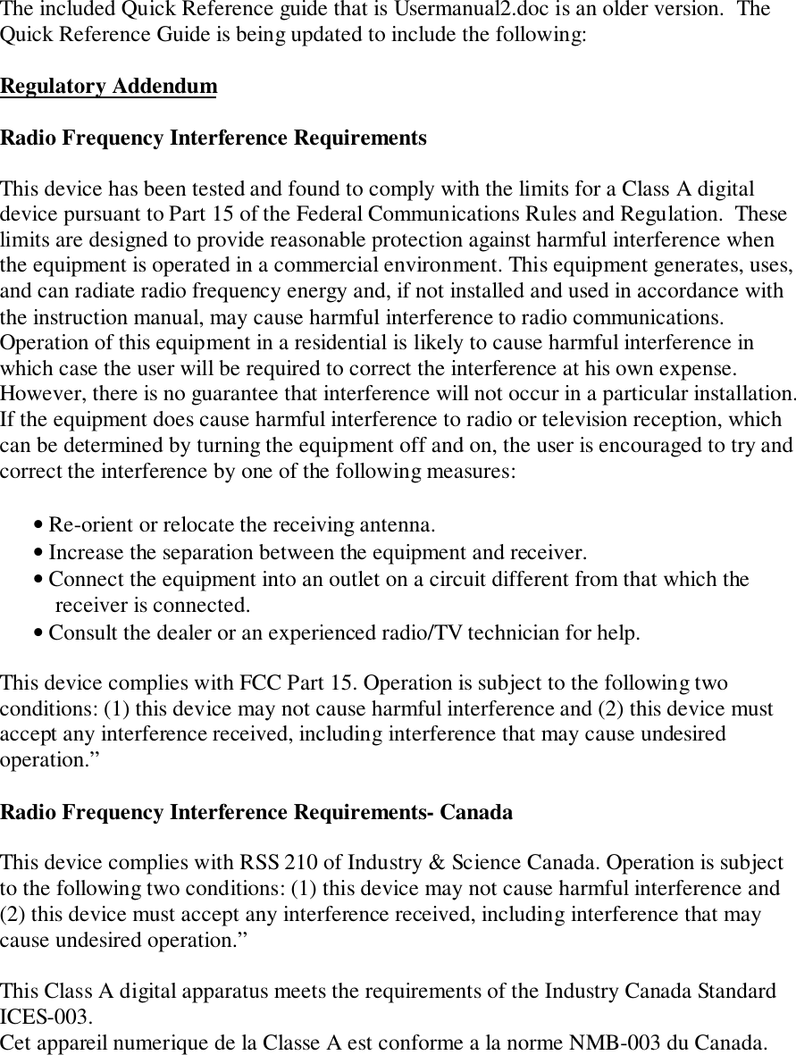 The included Quick Reference guide that is Usermanual2.doc is an older version.  TheQuick Reference Guide is being updated to include the following:Regulatory AddendumRadio Frequency Interference RequirementsThis device has been tested and found to comply with the limits for a Class A digitaldevice pursuant to Part 15 of the Federal Communications Rules and Regulation.  Theselimits are designed to provide reasonable protection against harmful interference whenthe equipment is operated in a commercial environment. This equipment generates, uses,and can radiate radio frequency energy and, if not installed and used in accordance withthe instruction manual, may cause harmful interference to radio communications.Operation of this equipment in a residential is likely to cause harmful interference inwhich case the user will be required to correct the interference at his own expense.However, there is no guarantee that interference will not occur in a particular installation.If the equipment does cause harmful interference to radio or television reception, whichcan be determined by turning the equipment off and on, the user is encouraged to try andcorrect the interference by one of the following measures:      • Re-orient or relocate the receiving antenna.      • Increase the separation between the equipment and receiver.      • Connect the equipment into an outlet on a circuit different from that which the          receiver is connected.      • Consult the dealer or an experienced radio/TV technician for help.This device complies with FCC Part 15. Operation is subject to the following twoconditions: (1) this device may not cause harmful interference and (2) this device mustaccept any interference received, including interference that may cause undesiredoperation.”Radio Frequency Interference Requirements- CanadaThis device complies with RSS 210 of Industry &amp; Science Canada. Operation is subjectto the following two conditions: (1) this device may not cause harmful interference and(2) this device must accept any interference received, including interference that maycause undesired operation.”This Class A digital apparatus meets the requirements of the Industry Canada StandardICES-003.Cet appareil numerique de la Classe A est conforme a la norme NMB-003 du Canada.