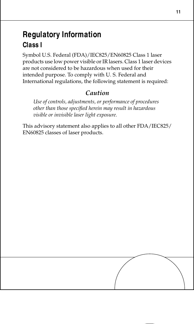  11 Regulatory Information Class I Symbol U.S. Federal (FDA)/IEC825/EN60825 Class 1 laser products use low power visible or IR lasers. Class 1 laser devices are not considered to be hazardous when used for their intended purpose. To comply with U. S. Federal and International regulations, the following statement is required: Caution Use of controls, adjustments, or performance of procedures other than those speciﬁed herein may result in hazardous visible or invisible laser light exposure. This advisory statement also applies to all other FDA/IEC825/EN60825 classes of laser products.