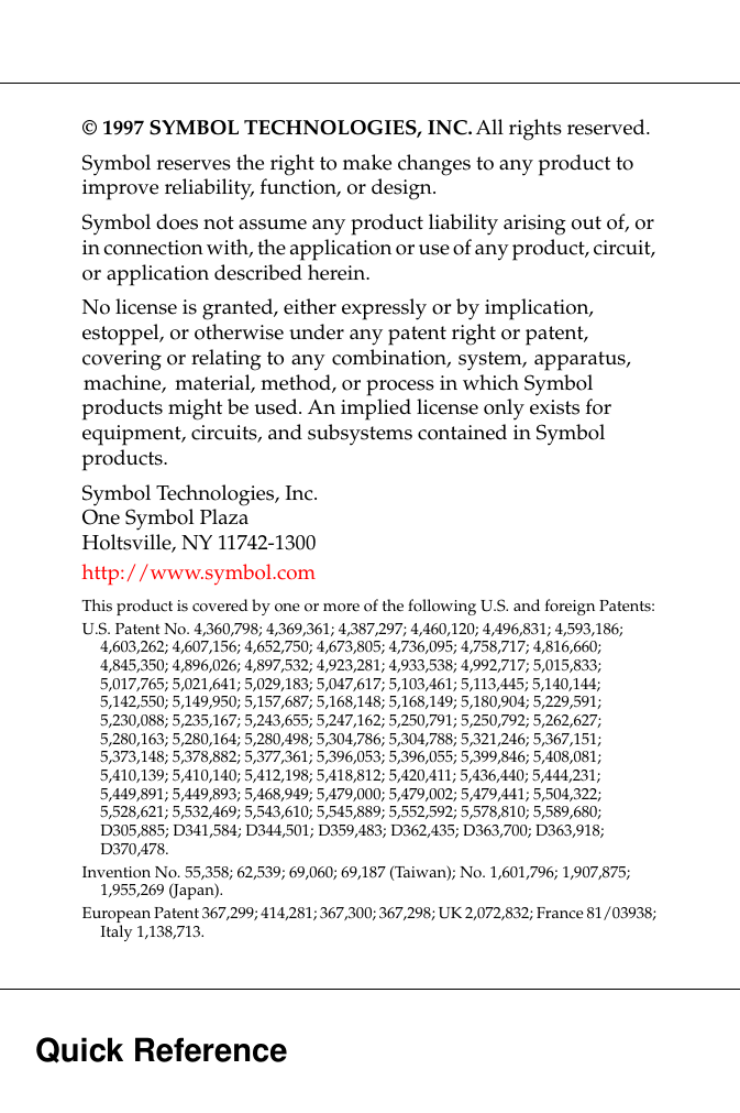  Quick Reference © 1997 SYMBOL TECHNOLOGIES, INC.  All rights reserved.Symbol reserves the right to make changes to any product to improve reliability, function, or design.Symbol does not assume any product liability arising out of, or in connection with, the application or use of any product, circuit, or application described herein.No license is granted, either expressly or by implication, estoppel, or otherwise under any patent right or patent, covering or relating to any combination, system, apparatus, machine, material, method, or process in which Symbol products might be used. An implied license only exists for equipment, circuits, and subsystems contained in Symbol products.Symbol Technologies, Inc.One Symbol PlazaHoltsville, NY 11742-1300http://www.symbol.com This product is covered by one or more of the following U.S. and foreign Patents: U.S. Patent No. 4,360,798; 4,369,361; 4,387,297; 4,460,120; 4,496,831; 4,593,186; 4,603,262; 4,607,156; 4,652,750; 4,673,805; 4,736,095; 4,758,717; 4,816,660; 4,845,350; 4,896,026; 4,897,532; 4,923,281; 4,933,538; 4,992,717; 5,015,833; 5,017,765; 5,021,641; 5,029,183; 5,047,617; 5,103,461; 5,113,445; 5,140,144; 5,142,550; 5,149,950; 5,157,687; 5,168,148; 5,168,149; 5,180,904; 5,229,591; 5,230,088; 5,235,167; 5,243,655; 5,247,162; 5,250,791; 5,250,792; 5,262,627; 5,280,163; 5,280,164; 5,280,498; 5,304,786; 5,304,788; 5,321,246; 5,367,151; 5,373,148; 5,378,882; 5,377,361; 5,396,053; 5,396,055; 5,399,846; 5,408,081; 5,410,139; 5,410,140; 5,412,198; 5,418,812; 5,420,411; 5,436,440; 5,444,231; 5,449,891; 5,449,893; 5,468,949; 5,479,000; 5,479,002; 5,479,441; 5,504,322; 5,528,621; 5,532,469; 5,543,610; 5,545,889; 5,552,592; 5,578,810; 5,589,680; D305,885; D341,584; D344,501; D359,483; D362,435; D363,700; D363,918; D370,478.Invention No. 55,358; 62,539; 69,060; 69,187 (Taiwan); No. 1,601,796; 1,907,875; 1,955,269 (Japan).European Patent 367,299; 414,281; 367,300; 367,298; UK 2,072,832; France 81/03938; Italy 1,138,713.