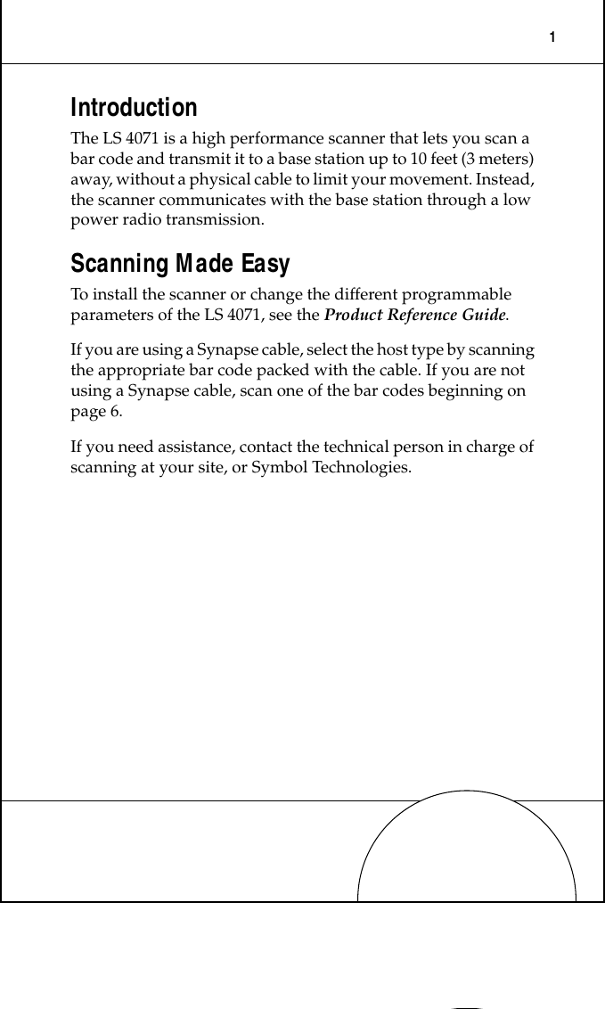  1 Introduction The LS 4071 is a high performance scanner that lets you scan a bar code and transmit it to a base station up to 10 feet (3 meters) away, without a physical cable to limit your movement. Instead, the scanner communicates with the base station through a low power radio transmission.  Scanning Made Easy To install the scanner or change the different programmable parameters of the LS 4071, see the  Product Reference Guide . If you are using a Synapse cable, select the host type by scanning the appropriate bar code packed with the cable. If you are not using a Synapse cable, scan one of the bar codes beginning on page 6.If you need assistance, contact the technical person in charge of scanning at your site, or Symbol Technologies.