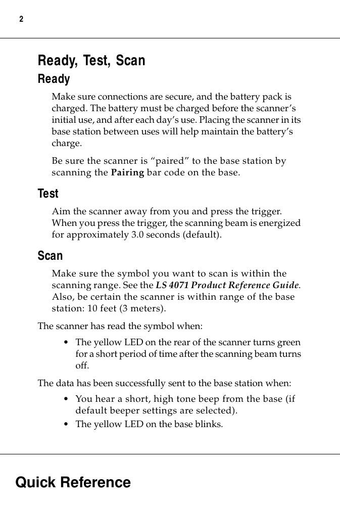  Quick Reference 2 Ready, Test, Scan Ready Make sure connections are secure, and the battery pack is charged. The battery must be charged before the scanner’s initial use, and after each day’s use. Placing the scanner in its base station between uses will help maintain the battery’s charge.Be sure the scanner is “paired” to the base station by scanning the  Pairing  bar code on the base. Test Aim the scanner away from you and press the trigger. When you press the trigger, the scanning beam is energized for approximately 3.0 seconds (default). Scan Make sure the symbol you want to scan is within the scanning range. See the  LS 4071 Product Reference Guide . Also, be certain the scanner is within range of the base station: 10 feet (3 meters).The scanner has read the symbol when:• The yellow LED on the rear of the scanner turns green for a short period of time after the scanning beam turns off.The data has been successfully sent to the base station when:• You hear a short, high tone beep from the base (if default beeper settings are selected).• The yellow LED on the base blinks.