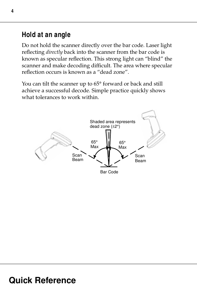  Quick Reference 4 Hold at an angle Do not hold the scanner directly over the bar code. Laser light reﬂecting  directly  back into the scanner from the bar code is known as specular reﬂection. This strong light can “blind” the scanner and make decoding difﬁcult. The area where specular reﬂection occurs is known as a “dead zone”.You can tilt the scanner up to 65 °  forward or back and still achieve a successful decode. Simple practice quickly shows what tolerances to work within.65°MaxShaded area representsdead zone (±2°)Bar CodeScanBeamScanBeam65°Max