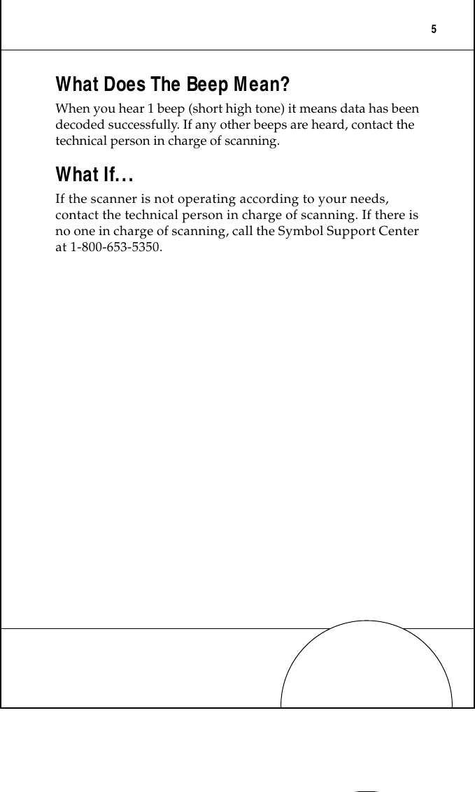  5 What Does The Beep Mean? When you hear 1 beep (short high tone) it means data has been decoded successfully. If any other beeps are heard, contact the technical person in charge of scanning. What If... If the scanner is not operating according to your needs, contact the technical person in charge of scanning. If there is no one in charge of scanning, call the Symbol Support Center at 1-800-653-5350.