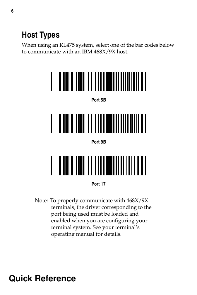  Quick Reference 6 Host Types When using an RL475 system, select one of the bar codes below to communicate with an IBM 468X/9X host. Port 5BPort 9BPort 17 Note: To properly communicate with 468X/9X terminals, the driver corresponding to the port being used must be loaded and enabled when you are conﬁguring your terminal system. See your terminal’s operating manual for details.