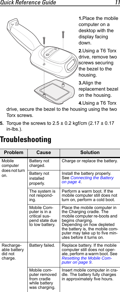 Quick Reference Guide 111.Place the mobile computer on a desktop with the display facing down.2.Using a T6 Torx drive, remove two screws securing the bezel to the housing.3.Align the replacement bezel on the housing.4.Using a T6 Torx drive, secure the bezel to the housing using the two Tor x s cr e w s .5. Torque the screws to 2.5 ± 0.2 kgf/cm (2.17 ± 0.17 in-lbs.).TroubleshootingProblem Cause SolutionMobile computer does not turn on.Battery not charged.Charge or replace the battery.Battery not installed properly.Install the battery properly. See Connecting the Battery on page 4.The system is not respond-ing.Perform a warm boot. If the mobile computer still does not turn on, perform a cold boot.Mobile Com-puter is in a critical sus-pend state due to low battery.Place the mobile computer in the Charging cradle. The mobile computer re-boots and begins charging.Depending on how depleted the battery is, the mobile com-puter may take up to five min-utes before it turns on.Recharge-able battery did not charge.Battery failed. Replace battery. If the mobile computer still does not oper-ate, perform a warm boot. See Resetting the Mobile Com-puter on page 9.Mobile com-puter removed from cradle while battery was charging.Insert mobile computer in cra-dle. The battery fully charges in approximately five hours.