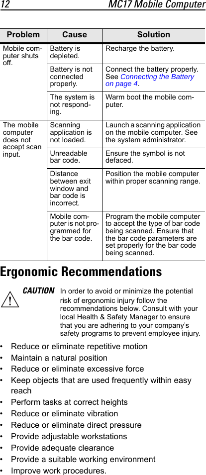12 MC17 Mobile ComputerErgonomic Recommendations• Reduce or eliminate repetitive motion• Maintain a natural position• Reduce or eliminate excessive force• Keep objects that are used frequently within easy reach• Perform tasks at correct heights• Reduce or eliminate vibration• Reduce or eliminate direct pressure• Provide adjustable workstations• Provide adequate clearance• Provide a suitable working environment• Improve work procedures.Mobile com-puter shuts off.Battery is depleted.Recharge the battery.Battery is not connected properly.Connect the battery properly. See Connecting the Battery on page 4.The system is not respond-ing.Warm boot the mobile com-puter.The mobile computer does not accept scan input.Scanning application is not loaded.Launch a scanning application on the mobile computer. See the system administrator.Unreadable bar code.Ensure the symbol is not defaced.Distance between exit window and bar code is incorrect.Position the mobile computer within proper scanning range.Mobile com-puter is not pro-grammed for the bar code.Program the mobile computer to accept the type of bar code being scanned. Ensure that the bar code parameters are set properly for the bar code being scanned.CAUTION In order to avoid or minimize the potential risk of ergonomic injury follow the recommendations below. Consult with your local Health &amp; Safety Manager to ensure that you are adhering to your company’s safety programs to prevent employee injury.Problem Cause Solution
