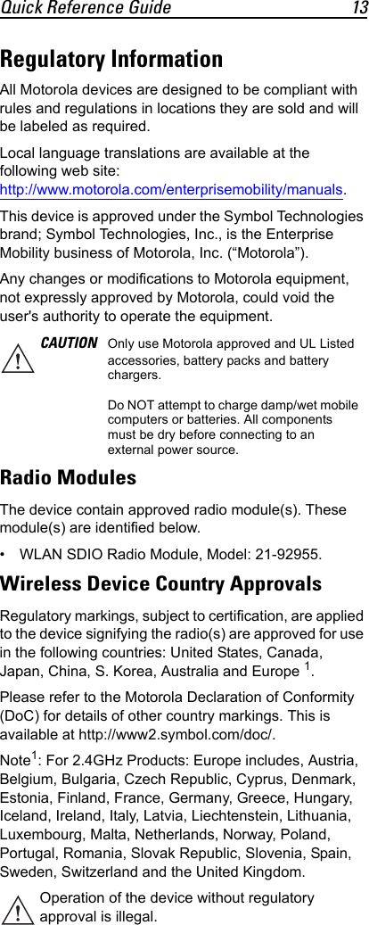 Quick Reference Guide 13Regulatory InformationAll Motorola devices are designed to be compliant with rules and regulations in locations they are sold and will be labeled as required.Local language translations are available at the following web site: http://www.motorola.com/enterprisemobility/manuals.This device is approved under the Symbol Technologies brand; Symbol Technologies, Inc., is the Enterprise Mobility business of Motorola, Inc. (“Motorola”).Any changes or modifications to Motorola equipment, not expressly approved by Motorola, could void the user&apos;s authority to operate the equipment.Radio ModulesThe device contain approved radio module(s). These module(s) are identified below. • WLAN SDIO Radio Module, Model: 21-92955.Wireless Device Country ApprovalsRegulatory markings, subject to certification, are applied to the device signifying the radio(s) are approved for use in the following countries: United States, Canada, Japan, China, S. Korea, Australia and Europe 1.Please refer to the Motorola Declaration of Conformity (DoC) for details of other country markings. This is available at http://www2.symbol.com/doc/.Note1: For 2.4GHz Products: Europe includes, Austria, Belgium, Bulgaria, Czech Republic, Cyprus, Denmark, Estonia, Finland, France, Germany, Greece, Hungary, Iceland, Ireland, Italy, Latvia, Liechtenstein, Lithuania, Luxembourg, Malta, Netherlands, Norway, Poland, Portugal, Romania, Slovak Republic, Slovenia, Spain, Sweden, Switzerland and the United Kingdom.CAUTION Only use Motorola approved and UL Listed accessories, battery packs and battery chargers.Do NOT attempt to charge damp/wet mobile computers or batteries. All components must be dry before connecting to an external power source.Operation of the device without regulatory approval is illegal.